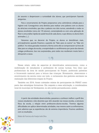 36
cade r n o pa r a ges t o r es
Nesse relato, além de aspectos já identificados anteriormente, como a
mobilização de estudantes e professores de outras turmas, fica claro que
profissionais da área de saúde participaram do Projeto, proferindo palestras
e fornecendo material para a leitura das crianças. Novamente, observamos o
envolvimento da escola como um todo, e certamente dos gestores escolares na
realização das diferentes etapas do Projeto.
Também em 2014, foram coletados relatos de participantes do PNAIC como
parte das estratégias formativas. Em resposta a essa solicitação, a coordenadora
local do município de Verdejantes, no alto sertão pernambucano, avalia:
do assunto e despertaram a curiosidade dos alunos, que participaram fazendo
perguntas.
Para o encerramento do Projeto preparamos uma culminância voltada para a
higiene oral. Conseguimos uma dentista para realizar uma palestra com os alunos
da série/ano envolvidos, que deu a palestra nos dois turnos, atendendo a todos os
alunos envolvidos (cerca de 170 alunos), contemplando-os com uma aplicação de
flúor e uma análise rápida da saúde bocal de cada aluno, o que deixou os alunos bem
animados. (...)
Notamos que, no decorrer do Projeto, os alunos se desinibiram mais,
principalmente quando frisamos a questão do “falar para os outros” ou “falar em
público”. As visitas gravadas mostram a forma como eles se comportaram na hora de
falar para os colegas da escola, a receptividade e o acolhimento por parte dos demais
colegas professores. Isso nos surpreendeu, pois todos nos receberam muito bem e
abraçaram a causa.
A partir das atividades desenvolvidas, passamos a conhecer melhor o perfil dos
nossos estudantes e dos docentes que vêm atuando nas nossas escolas, a estrutura
física da escola, a relação entre professores-alunos-escolas. Tivemos algumas
dificuldades em aplicar determinadas atividades, mas mesmo assim as enfrentamos,
pois sabemos que as experiências são de extrema importância. Ficamos satisfeitos
com os resultados.
Relato de Francisca de Araújo Leite Silva.
 