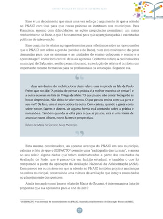 37
gestão escolar no ciclo de alfabetização
Esse é um depoimento que mais uma vez reforça o argumento de que a adesão
ao PNAIC contribui para que novas práticas se instituam nos municípios. Para
Francisca, mesmo com dificuldades, as ações propiciadas permitiram um maior
conhecimento da Rede, o que é fundamental para que sejam planejadas e executadas
políticas de intervenção.
Esse conjunto de relatos agrega elementos para refletirmos sobre as repercussões
que o PNAIC tem sobre a gestão (escolar e de Rede), num rico movimento de gerar
demandas para que os sistemas e as unidades de ensino coloquem o ensino e a
aprendizagem como foco central de suas agendas. Conforme reflete a coordenadora
municipal de Salgueiro, sertão pernambucano, a produção de relatos é também um
importante recurso formativo para os profissionais da educação. Segundo ela,
duas referências são mobilizadoras deste relato: uma inspirada na fala de Paulo
Freire, que nos diz: “A prática de pensar a prática é a melhor maneira de pensar”; e
a outra expressa na fala de Thiago de Melo: “O que passou não conta? Indagarão as
bocas desprovidas. Não deixa de valer nunca. O que passou ensina com sua garra e
seu mel”. De fato, uma é anunciadora da outra. Com certeza, quando a gente conta
sobre nossos fazeres e dizeres, de alguma forma está contando sobre a prática e
revisando-a. Também quando se olha para o que se passou, esta é uma forma de
anunciar novos olhares, novos fazeres e perspectivas.
Relato de Maria do Socorro Alves Monteiro.
Esta mesma coordenadora, ao apontar avanços do PNAIC em seu município,
valoriza o fato de que o SISPACTO9
permite uma “radiografia das turmas”, e anexa
ao seu relato alguns dados que foram sistematizados a partir dos resultados da
Avaliação de Rede, que é promovida em âmbito estadual, e também o que foi
computado a partir da aplicação da Avaliação Nacional da Alfabetização (ANA).
Essa parece ser outra área em que a adesão ao PNAIC também propicia mudanças
na esfera municipal, construindo uma cultura de avaliação que integra esses dados
ao planejamento dos gestores.
Ainda tomando como base o relato de Maria do Socorro, é interessante a lista de
propostas que ela apresenta para o ano de 2015:
9
O SISPACTO é um sistema de monitoramento do PNAIC, mantido pela Secretaria de Educação Básica do MEC.
 