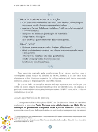 38
cade r n o pa r a ges t o r es
PARA A SECRETARIA MUNICIPAL DE EDUCAÇÃO•	
–	 Cada orientadora deverá definir uma escola como referência, laboratório para
acompanhar a prática de seus professores alfabetizadores;
–	 organizar o Plano de Trabalho para trabalhar o PNAIC com os(as) gestores(as)
e coordenadores(as);
–	 reorganizar dos direitos de aprendizagem em matemática;
–	 avançar na bolsa municipal10
;
–	 rever a Instrução que orienta número de estudantes por sala.
PARA AS ESCOLAS•	
–	 Definir de fato quem quer aprender e deseja ser alfabetizador(a);
–	 definir profissional comprometido com a formação, com os resultados e com
o planejamento;
–	 definir e viver a filosofia de uma escola que alfabetiza;
–	 estudar sobre progressão e desempenho escolar;
–	 fortalecer dos conselhos de classe.
Esse exercício realizado pela coordenadora local parece sinalizar que o
desempenho dessa função, no contexto do PNAIC, conferiu a ela um olhar mais
abrangente sobre diferentes aspectos da política educacional, tendo assumido,
inclusive, um papel de protagonista na gestão pública.
Se, por um lado, os exemplos trazidos até aqui apontam para mudanças que
estão em curso, alguns desafios também podem ser identificados, em especial a
partir de materiais gerados em pesquisas que tiveram o PNAIC como tema, conforme
discutiremos a seguir.
Alguns apontamentos de pesquisa
Como parte do Plano de Ação do PNAIC em Pernambuco, desde 2013 está em
andamento a pesquisa Pacto Nacional pela Alfabetização na Idade Certa:
formação de professores e impactos sobre a prática docente11
. Nesta seção,
apresentaremos alguns dados produzidos em subprojetos dessa pesquisa, para assim
10
O município instituiu uma bolsa equivalente à patrocinada pelo MEC, para os professores que não atendem ao perfil
exigido pelo Governo Federal.
11
Pesquisa coordenada pelas professoras Telma Ferraz Leal, Ana Claudia Pessoa, Ester Calland de Sousa Rosa e Leila
Nascimento (LEAL et al., 2013).
 
