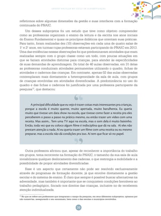 39
gestão escolar no ciclo de alfabetização
refletirmos sobre algumas dimensões da gestão e suas interfaces com a formação
continuada do PNAIC.
Um desses subprojetos foi um estudo que teve como objetivo compreender
como as professoras organizam o ensino da leitura e da escrita nos anos iniciais
do Ensino Fundamental e quais os princípios didáticos que orientam suas práticas.
Para tanto, foram realizadas dez (10) observações em cada uma de quatro salas de
1.o
e 2.o
anos, em turmas cujas professoras estavam participando do PNAIC em 2013.
Uma das evidências nessas observações foi que predominavam atividades que eram
realizadas sempre com o grupo classe como um todo, com poucas situações em
que se faziam atividades distintas para crianças, para atender às especificidades
de suas demandas de aprendizagem. Do total de 40 aulas observadas, em 31 delas
as professoras conduziram atividades permanentes utilizando o quadro, fichas de
atividades e cadernos das crianças. Em contraste, apenas 02 das aulas observadas
contemplaram mais diretamente a heterogeneidade da sala de aula, com grupos
de crianças envolvidas em atividades diversificadas. A predominância no uso do
quadro e das fichas e cadernos foi justificada por uma professora participante da
pesquisa12
, que destacou:
A principal dificuldade que eu vejo é trazer coisas mais interessantes pra crianças,
porque a escola é muito quente, muito apertada, muito barulhenta. Eu queria
muito que tivesse um data show na escola, que tivesse como fazer a receita pra eles
perceberem o passo a passo na prática mesmo, ou então trazer um vídeo com uma
receita. Mas assim... Tem uma TV aqui na escola, mas o som dela é muito baixinho.
Então, toda vez que eu coloco algum filme é indisciplina que dá na sala. Aí eles não
prestam atenção a nada. Aí eu queria trazer um filme com uma receita ou eu mesmo
preparar, mas a escola não dá condições pra isso. Aí tem que ficar só no papel.
12
No que se refere aos professores que integraram o campo da pesquisa, em seus diferentes subprojetos, optamos por
não nomeá-las, assegurando o seu anonimato, bem como o das escolas e municípios envolvidos.
Outra professora afirmou que, apesar de reconhecer a importância do trabalho
em grupos, tema recorrente na formação do PNAIC, o tamanho da sua sala de aula
inviabilizava qualquer deslocamento das cadeiras, o que restringia a mobilidade e a
possibilidade de propor atividades diversificadas.
Esse é um aspecto que certamente não pode ser resolvido exclusivamente
através de programas de formação docente, já que envolve diretamente a gestão
escolar e do sistema de ensino. É claro que sempre é possível buscar alternativas na
adversidade, mas também é importante que se conquistem condições favoráveis ao
trabalho pedagógico, fincado nos direitos das crianças, inclusive no de receberem
atenção individualizada.
 