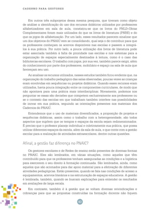 40
cade r n o pa r a ges t o r es
Em outros três subprojetos dessa mesma pesquisa, que tiveram como objeto
de análise a identificação do uso dos recursos didáticos utilizados por professores
alfabetizadores em sala de aula, constatou-se que os livros do PNLD-Obras
Complementares foram mais utilizados do que os livros de literatura (PNBE) e do
que os jogos de alfabetização. Por um lado, esses resultados parecem sinalizar que
um dos objetivos do PNAIC vem se consolidando, qual seja o de contribuir para que
os professores conheçam os acervos disponíveis nas escolas e passem a integrá-
los à sua prática. Por outro lado, a pouca utilização dos livros de literatura pode
estar associada também à falta de prioridade nas escolas e nos sistemas para a
organização de espaços especialmente destinados à leitura, como é o caso das
bibliotecas escolares. O trabalho com jogos, por sua vez, também parece exigir, além
do conhecimento por parte dos professores, mobiliário e espaço na sala de aula que
favoreçam seu uso.
Ao analisar os recursos utilizados, nesses estudos também ficou evidente que, na
organização do trabalho pedagógico das salas observadas, poucas vezes as crianças
eram envolvidas em sequências ou projetos didáticos. Quando esses recursos eram
utilizados, havia pouca integração entre os componentes curriculares, de modo que
não apontava para uma prática mais interdisciplinar. Novamente, podemos nos
perguntar se essas são decisões que competem exclusivamente aos professores ou
se o contexto das escolas em que trabalham também interfere nas possibilidades
de inovar em sua prática, seguindo as orientações presentes nos materiais dos
Cadernos do PNAIC.
Entendemos que o uso de materiais diversificados, a proposição de projetos e
sequências didáticas, assim como o trabalho com a heterogeneidade, são todos
aspectos que supõem que os tempos e espaços da escola sejam redimensionados.
É preciso que o professor planeje individual e coletivamente sua prática, que possa
utilizar diferentes espaços da escola, além da sala de aula, e que conte com a gestão
escolar para a realização de atividades extraescolares, dentre outras questões.
Afinal, a gestão faz diferença no PNAIC?
Os gestores escolares e de Redes de ensino estão presentes de diversas formas
no PNAIC. Eles são lembrados, em várias situações, como aqueles que têm
contribuído para que os professores tenham asseguradas as condições e a logística
para exercerem o seu direito à formação continuada. São lembrados, ainda, como
aqueles que são acionados para dar apoio material para a efetivação de diferentes
atividades pedagógicas. Estão presentes, quando se fala nas condições de acesso a
equipamentos, acervos literários e na estruturação de espaços educativos. A gestão
é lembrada, também, quando se buscam explicações para entender os resultados
em avaliações de larga escala.
Em contraste, também é à gestão que se voltam diversas reivindicações e
cobranças para que as propostas construídas na formação docente não fiquem
 