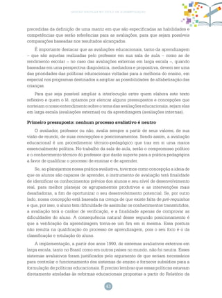 43
gestão escolar no ciclo de alfabetização
precedidas da definição de uma matriz em que são especificadas as habilidades e
competências que serão referências para as avaliações, para que sejam possíveis
comparações baseadas nos resultados alcançados.
É importante destacar que as avaliações educacionais, tanto da aprendizagem
– que são aquelas realizadas pelo professor em sua sala de aula – como as de
rendimento escolar – no caso das avaliações externas em larga escala –, quando
baseadas em uma perspectiva diagnóstica, mediadora e propositiva, devem ser uma
das prioridades das políticas educacionais voltadas para a melhoria do ensino, em
especial nos programas destinados a ampliar as possibilidades de alfabetização das
crianças.
Para que seja possível ampliar a interlocução entre quem elabora este texto
reflexivo e quem o lê, optamos por elencar alguns pressupostos e concepções que
norteiamonossoentendimentosobreotemadasavaliaçõeseducacionais,sejamelas
em larga escala (avaliações externas) ou da aprendizagem (avaliações internas).
Primeiro pressuposto: nenhum processo avaliativo é neutro
O avaliador, professor ou não, avalia sempre a partir de seus valores, de sua
visão de mundo, de suas concepções e posicionamentos. Sendo assim, a avaliação
educacional é um procedimento técnico-pedagógico que traz em si uma marca
essencialmente política. No trabalho da sala de aula, serão o compromisso político
e o conhecimento técnico do professor que darão suporte para a prática pedagógica
a favor de qualificar o processo de ensinar e de aprender.
Se, ao planejarmos nossa prática avaliativa, tivermos como concepção a ideia de
que os alunos são capazes de aprender, o instrumento de avaliação terá finalidade
de identificar os conhecimentos prévios dos alunos e seu nível de desenvolvimento
real, para melhor planejar os agrupamentos produtivos e as intervenções mais
desafiadoras, a fim de oportunizar o seu desenvolvimento potencial. Se, por outro
lado, nossa concepção está baseada na crença de que existe falta de pré-requisitos
e que, por isso, o aluno tem dificuldade de assimilar os conhecimentos transmitidos,
a avaliação terá o caráter de verificação, e a finalidade apenas de comprovar as
dificuldades do aluno. A consequência natural desse segundo posicionamento é
que a verificação da aprendizagem torna-se um fim em si mesma. Essa postura
não resulta na qualificação do processo de aprendizagem, pois o seu foco é o da
classificação e rotulação do aluno.
A implementação, a partir dos anos 1990, de sistemas avaliativos externos em
larga escala, tanto no Brasil como em outros países no mundo, não foi neutra. Esses
sistemas avaliativos foram justificados pelo argumento de que seriam necessários
para controlar o funcionamento dos sistemas de ensino e fornecer subsídios para a
formulação de políticas educacionais. É preciso lembrar que essas políticas estavam
diretamente atreladas às reformas educacionais propostas a partir do Relatório da
 
