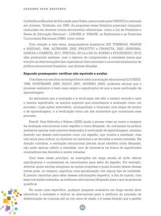 44
cade r n o pa r a ges t o r es
Conferência Mundial de Educação para Todos, patrocinado pela UNESCO e realizado
em Jomtien, Tailândia, em 1990. As propostas desse Relatório possuíam intenções
traduzidas em diversos outros documentos referenciais, como a Lei de Diretrizes e
Bases da Educação Nacional – LDB/EM n.o
9394/96, os Parâmetros e as Diretrizes
Curriculares Nacionais (1998), entre outros.
Com relação a este tema, pesquisadores brasileiros (DE TOMMASI, WARDE
e HADDAD, 1996; ALTMANN, 2002; FRIGOTTO e CIAVATTA, 2003; SHIROMA,
GARCIA e CAMPOS, 2011, FREITAS, 2011a e 2011b; BUENO e FIGUEIREDO, 2012)
vêm produzindo análises, com o objetivo de compreender a complexa trama que
envolve as determinações dos organismos internacionais e os encaminhamentos da
política educacional brasileira, nas últimas décadas.
Segundo pressuposto: verificar não equivale a avaliar
Com base em estudos contemporâneos sobre a avaliação educacional (LUCKESI,
1996; HOFFMANN, 2005; HADJI, 2001; AFONSO, 2000), podemos afirmar que o
processo avaliativo é bem mais amplo e significativo do que a mera verificação da
aprendizagem.
Ao afirmarem que a avaliação e a verificação não têm o mesmo sentido e nem
o mesmo significado, os autores sugerem que entendamos a avaliação como um
processo, cujas ações antecedem, acompanham e finalizam uma etapa de ensino
e de aprendizagem, e a verificação como um dos momentos que constituem esse
processo.
Ristoff, Dias Sobrinho e Balzan (2000) ajuda a pensar nisso ao trazer a imagem
da avaliação educacional como espelho e como lâmpada. Ao utilizamos na prática
avaliativa apenas instrumentos destinados à verificação da aprendizagem, estamos
fazendo uso desses instrumentos como um espelho, que mostra a realidade, mas
não serve para indicar ou iluminar os caminhos e as decisões a serem tomadas. Na
direção contrária, a avaliação educacional precisa atuar também como lâmpada;
não pode apenas refletir a realidade, tem de iluminá-la na busca de significados
orientadores das decisões a serem tomadas.
Com base nesse princípio, as avaliações em larga escala só terão efeitos
significativos e consistentes se caminharem para além do espelho. Por exemplo,
detectar quais escolas atingiram as metas propostas e quais ficaram abaixo dessas
metas pode, no máximo, significar uma aproximação com algum tipo de realidade.
É preciso caminhar para além dessas informações (espelho), a fim de buscar, com
base nos dados coletados, as melhores alternativas (lâmpada) para o que se pretende
qualificar.
No nosso caso específico, qualquer proposta avaliativa em larga escala deve
identificar a realidade e indicar as alternativas para a melhoria do processo de
alfabetização de crianças até os oito anos de idade, e é nessa direção que a gestão
 