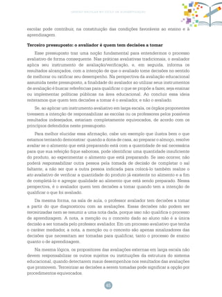 45
gestão escolar no ciclo de alfabetização
escolar pode contribuir, na constituição das condições favoráveis ao ensino e à
aprendizagem.
Terceiro pressuposto: o avaliador é quem tem decisões a tomar
Esse pressuposto traz uma noção fundamental para entendermos o processo
avaliativo de forma consequente. Nas práticas avaliativas tradicionais, o avaliador
aplica seu instrumento de avaliação/verificação, e, em seguida, informa os
resultados alcançados, com a intenção de que o avaliado tome decisões no sentido
de melhorar ou ratificar seu desempenho. Na perspectiva da avaliação educacional
assumida neste pressuposto, a finalidade do avaliador ao utilizar seus instrumentos
de avaliação é buscar referências para qualificar o que se propõe a fazer, seja ensinar
ou implementar políticas públicas na área educacional. Ao concluir essa ideia
reiteramos que quem tem decisões a tomar é o avaliador, e não o avaliado.
Se, ao aplicar um instrumento avaliativo em larga escala, os órgãos proponentes
tivessem a intenção de responsabilizar as escolas ou os professores pelos possíveis
resultados indesejados, estariam completamente equivocados, de acordo com os
princípios defendidos neste pressuposto.
Para melhor elucidar essa afirmação, cabe um exemplo que ilustra bem o que
estamos tentando demonstrar: quando a dona de casa, ao preparar o almoço, resolve
avaliar se o alimento que está preparando está com a quantidade de sal necessária
para que sua refeição fique saborosa, pode identificar uma quantidade insuficiente
do produto, ao experimentar o alimento que está preparando. Se isso ocorrer, não
poderá responsabilizar outra pessoa pela tomada de decisão de completar o sal
faltante, a não ser que a outra pessoa indicada para colocá-lo também realize o
ato avaliativo de verificar a quantidade do produto já existente no alimento e a fim
de completá-lo e agregar qualidade ao alimento que está sendo preparado. Nessa
perspectiva, é o avaliador quem tem decisões a tomar quando tem a intenção de
qualificar o que foi avaliado.
Da mesma forma, na sala de aula, o professor avaliador tem decisões a tomar
a partir do que diagnosticou com as avaliações. Essas decisões não podem ser
terceirizadas nem se resumir a uma nota dada, porque isso não qualifica o processo
de aprendizagem. A nota, a menção ou o conceito dado ao aluno não é a única
decisão a ser tomada pelo professor avaliador. Em um processo avaliativo que tenha
o caráter mediador, a nota, a menção ou o conceito são apenas sinalizadores das
decisões que necessitam ser tomadas para qualificar, tanto o processo de ensino
quanto o de aprendizagem.
Na mesma lógica, os propositores das avaliações externas em larga escala não
devem responsabilizar os outros sujeitos ou instituições da estrutura do sistema
educacional, quando detectarem maus desempenhos nos resultados das avaliações
que promovem. Terceirizar as decisões a serem tomadas pode significar a opção por
procedimentos equivocados.
 