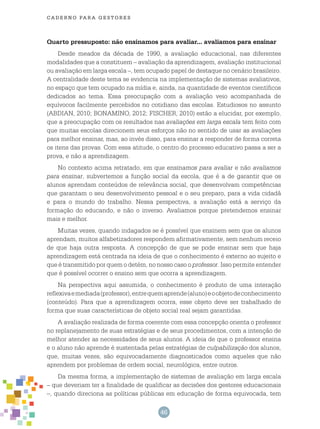 46
cade r n o pa r a ges t o r es
Quarto pressuposto: não ensinamos para avaliar... avaliamos para ensinar
Desde meados da década de 1990, a avaliação educacional, nas diferentes
modalidades que a constituem – avaliação da aprendizagem, avaliação institucional
ou avaliação em larga escala –, tem ocupado papel de destaque no cenário brasileiro.
A centralidade deste tema se evidencia na implementação de sistemas avaliativos,
no espaço que tem ocupado na mídia e, ainda, na quantidade de eventos científicos
dedicados ao tema. Essa preocupação com a avaliação veio acompanhada de
equívocos facilmente percebidos no cotidiano das escolas. Estudiosos no assunto
(ABDIAN, 2010; BONAMINO, 2012; FISCHER, 2010) estão a elucidar, por exemplo,
que a preocupação com os resultados nas avaliações em larga escala tem feito com
que muitas escolas direcionem seus esforços não no sentido de usar as avaliações
para melhor ensinar, mas, ao invés disso, para ensinar a responder de forma correta
os itens das provas. Com essa atitude, o centro do processo educativo passa a ser a
prova, e não a aprendizagem.
No contexto acima retratado, em que ensinamos para avaliar e não avaliamos
para ensinar, subvertemos a função social da escola, que é a de garantir que os
alunos aprendam conteúdos de relevância social, que desenvolvam competências
que garantam o seu desenvolvimento pessoal e o seu preparo, para a vida cidadã
e para o mundo do trabalho. Nessa perspectiva, a avaliação está a serviço da
formação do educando, e não o inverso. Avaliamos porque pretendemos ensinar
mais e melhor.
Muitas vezes, quando indagados se é possível que ensinem sem que os alunos
aprendam, muitos alfabetizadores respondem afirmativamente, sem nenhum receio
de que haja outra resposta. A concepção de que se pode ensinar sem que haja
aprendizagem está centrada na ideia de que o conhecimento é externo ao sujeito e
que é transmitido por quem o detém, no nosso caso o professor. Isso permite entender
que é possível ocorrer o ensino sem que ocorra a aprendizagem.
Na perspectiva aqui assumida, o conhecimento é produto de uma interação
reflexivaemediada(professor),entrequemaprende(aluno)eoobjetodeconhecimento
(conteúdo). Para que a aprendizagem ocorra, esse objeto deve ser trabalhado de
forma que suas características de objeto social real sejam garantidas.
A avaliação realizada de forma coerente com essa concepção orienta o professor
no replanejamento de suas estratégias e de seus procedimentos, com a intenção de
melhor atender as necessidades de seus alunos. A ideia de que o professor ensina
e o aluno não aprende é sustentada pelas estratégias de culpabilização dos alunos,
que, muitas vezes, são equivocadamente diagnosticados como aqueles que não
aprendem por problemas de ordem social, neurológica, entre outros.
Da mesma forma, a implementação de sistemas de avaliação em larga escala
– que deveriam ter a finalidade de qualificar as decisões dos gestores educacionais
–, quando direciona as políticas públicas em educação de forma equivocada, tem
 