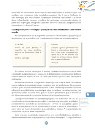 47
gestão escolar no ciclo de alfabetização
permitido um movimento acentuado de responsabilização e culpabilização das
escolas e dos professores pelos resultados negativos. Não é essa a finalidade de
uma avaliação que tenha caráter diagnóstico, mediador e qualitativo. Os efeitos
dessa culpabilização induzem o ranking de instituições, promovendo atitudes de
premiação ou punição. Essa postura caminha na direção contrária dos pressupostos
que estão sendo defendidos aqui.
Quinto pressuposto: avaliação e planejamento são duas faces de uma mesma
moeda
Aoacompanharmosumdiálogoentreprofessorasalfabetizadorasqueparticipam
de um grupo em uma rede social, nos deparamos com as seguintes mensagens:
MENINAS!
Preciso de ajuda. Preciso de
sugestões de uma sequência
didática de Matemática para 1.o
ano.
Desde já agradeço.
Colegas,
Elaborei algumas provinhas bem
lindas e interessantes para o 3.o
ano. Quem tiver interessado em
aplicá-las é só me mandar um
email que retorno com as cópias
das provas que elaborei.
Abraços
Ao analisar as duas mensagens, é possível perceber que alguns conceitos sobre
a avaliação da aprendizagem e seu papel de balizador dos procedimentos didáticos
a serem adotados na sala de aula, não estão plenamente garantidos na formação de
professores.
Se considerarmos que planejamento e avaliação são duas faces de uma mesma
moeda, caberia problematizar com a professora que fez a solicitação da sequência
didática quais as reais necessidades de seus alunos. Devemos planejar as atividades
referentes às modalidades organizativas tendo como base os conhecimentos que
queremos garantir a alunos reais, que são sujeitos pensantes e que se encontram
em diferentes etapas de construção de determinados conhecimentos.
Como pudemos refletir nas atividades propostas no material do PNAIC, as
modalidadesorganizativas–projetodidático,sequênciadeatividades,atividades
permanentes ou atividades de sistematização – devem ser planejadas a partir
de uma avaliação diagnóstica do que nossos alunos já sabem e o que faltam
saber sobre um conteúdo específico que pretendemos ensinar. A própria escolha da
modalidade depende desse diagnóstico.
Cada uma das modalidades organizativas tem especificidades que atendem a
diferentes necessidades no planejamento do trabalho pedagógico. O projeto didático,
Na unidade 6 de
Língua Portuguesa
encontramos as
concepções que
envolvem o trabalho
com as modalidades
organizativas.
 