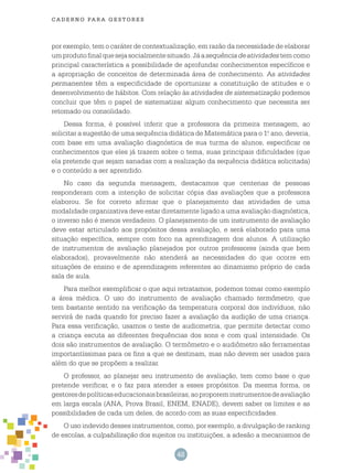 48
cade r n o pa r a ges t o r es
por exemplo, tem o caráter de contextualização, em razão da necessidade de elaborar
umprodutofinalquesejasocialmentesituado.Jáasequênciadeatividadestemcomo
principal característica a possibilidade de aprofundar conhecimentos específicos e
a apropriação de conceitos de determinada área de conhecimento. As atividades
permanentes têm a especificidade de oportunizar a constituição de atitudes e o
desenvolvimento de hábitos. Com relação às atividades de sistematização podemos
concluir que têm o papel de sistematizar algum conhecimento que necessita ser
retomado ou consolidado.
Dessa forma, é possível inferir que a professora da primeira mensagem, ao
solicitar a sugestão de uma sequência didática de Matemática para o 1.o
ano, deveria,
com base em uma avaliação diagnóstica de sua turma de alunos, especificar os
conhecimentos que eles já trazem sobre o tema, suas principais dificuldades (que
ela pretende que sejam sanadas com a realização da sequência didática solicitada)
e o conteúdo a ser aprendido.
No caso da segunda mensagem, destacamos que centenas de pessoas
responderam com a intenção de solicitar cópia das avaliações que a professora
elaborou. Se for correto afirmar que o planejamento das atividades de uma
modalidade organizativa deve estar diretamente ligado a uma avaliação diagnóstica,
o inverso não é menos verdadeiro. O planejamento de um instrumento de avaliação
deve estar articulado aos propósitos dessa avaliação, e será elaborado para uma
situação específica, sempre com foco na aprendizagem dos alunos. A utilização
de instrumentos de avaliação planejados por outros professores (ainda que bem
elaborados), provavelmente não atenderá as necessidades do que ocorre em
situações de ensino e de aprendizagem referentes ao dinamismo próprio de cada
sala de aula.
Para melhor exemplificar o que aqui retratamos, podemos tomar como exemplo
a área médica. O uso do instrumento de avaliação chamado termômetro, que
tem bastante sentido na verificação da temperatura corporal dos indivíduos, não
servirá de nada quando for preciso fazer a avaliação da audição de uma criança.
Para essa verificação, usamos o teste de audiometria, que permite detectar como
a criança escuta as diferentes frequências dos sons e com qual intensidade. Os
dois são instrumentos de avaliação. O termômetro e o audiômetro são ferramentas
importantíssimas para os fins a que se destinam, mas não devem ser usados para
além do que se propõem a realizar.
O professor, ao planejar seu instrumento de avaliação, tem como base o que
pretende verificar, e o faz para atender a esses propósitos. Da mesma forma, os
gestoresdepolíticaseducacionaisbrasileiras,aoproporeminstrumentosdeavaliação
em larga escala (ANA, Prova Brasil, ENEM, ENADE), devem saber os limites e as
possibilidades de cada um deles, de acordo com as suas especificidades.
O uso indevido desses instrumentos, como, por exemplo, a divulgação de ranking
de escolas, a culpabilização dos sujeitos ou instituições, a adesão a mecanismos de
 