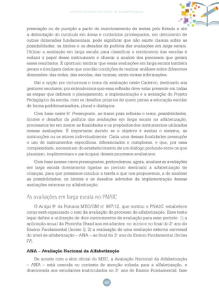 49
gestão escolar no ciclo de alfabetização
premiação ou de punição a partir do monitoramento de metas pelo Estado e até
a delimitação do currículo em áreas e conteúdos privilegiados, em detrimento de
outras dimensões fundamentais, pode significar que não existe clareza sobre as
possibilidades, os limites e os desafios da política das avaliações em larga escala.
Utilizar a avaliação em larga escala para classificar o rendimento das escolas é
reduzir o papel desse instrumento e ofuscar a análise dos processos que geram
esses resultados. É oportuno lembrar que essas avaliações em larga escala também
geram e divulgam dados que nos dão condições de realizar análises sobre diferentes
dimensões: das redes, das escolas, das turmas, entre outras informações.
Daí a opção por incluirmos o tema da avaliação neste Caderno, destinado aos
gestores escolares; por entendermos que essa reflexão deve estar presente em todas
as etapas que definem o planejamento, a implementação e a avaliação do Projeto
Pedagógico da escola, com os desafios próprios de quem pensa a educação escolar
de forma problematizadora, plural e dialógica.
Com base neste 5.o
Pressuposto, ao trazer para reflexão o tema: possibilidades,
limites e desafios da política das avaliações em larga escala na alfabetização,
precisamos ter em mente as finalidades e os propósitos dos instrumentos utilizados
nessas avaliações. É importante decidir se o objetivo é avaliar o sistema, as
instituições ou os atores individualmente. Cada uma dessas finalidades pressupõe
o uso de instrumentos específicos, diferenciados e complexos, e que, por essa
complexidade, necessitam do estabelecimento de um diálogo profundo entre os que
planejam, implementam e participam desses processos avaliativos.
Com base nesses cinco pressupostos, pretendemos, agora, analisar as avaliações
em larga escala diretamente ligadas ao período destinado à alfabetização de
crianças, para que possamos concluir a tarefa a que nos propusemos, a de analisar
as possibilidades, os limites e os desafios advindos da implementação dessas
avaliações externas na alfabetização.
As avaliações em larga escala no PNAIC
O Artigo 9.o
da Portaria MEC/GM n.o
867/12, que institui o PNAIC, estabelece
como será organizado o eixo da avaliação do processo de alfabetização. Esse texto
legal define a utilização de dois instrumentos de avaliação para esse período: 1) a
aplicação anual da Provinha Brasil aos estudantes, no início e no final do 2.o
ano do
Ensino Fundamental (Inciso I); 2) a realização de uma avaliação externa universal
do nível de alfabetização – ANA – ao final do 3.o
ano do Ensino Fundamental (Inciso
IV).
ANA – Avaliação Nacional da Alfabetização
De acordo com o sítio oficial do MEC, a Avaliação Nacional da Alfabetização
– ANA – está inserida no contexto de atenção voltada para a alfabetização, e
direcionada aos estudantes matriculados no 3.o
ano do Ensino Fundamental, fase
 