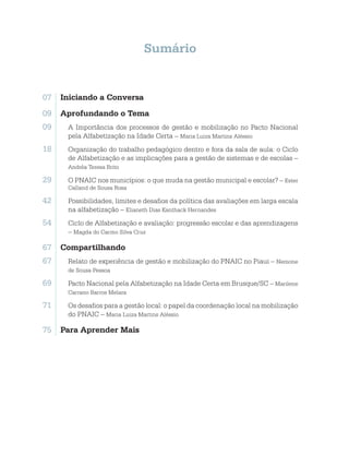 Sumário
07	 Iniciando a Conversa
09	 Aprofundando o Tema
09. A Importância dos processos de gestão e mobilização no Pacto Nacional
pela Alfabetização na Idade Certa – Maria Luiza Martins Aléssio
18. Organização do trabalho pedagógico dentro e fora da sala de aula: o Ciclo
de Alfabetização e as implicações para a gestão de sistemas e de escolas –
Andréa Teresa Brito
29. O PNAIC nos municípios: o que muda na gestão municipal e escolar? – Ester
Calland de Sousa Rosa
42. Possibilidades, limites e desafios da política das avaliações em larga escala
na alfabetização – Elianeth Dias Kanthack Hernandes
54. Ciclo de Alfabetização e avaliação: progressão escolar e das aprendizagens
– Magda do Carmo Silva Cruz
67	 Compartilhando
67. Relato de experiência de gestão e mobilização do PNAIC no Piaui – Nemone
de Sousa Pessoa
69. Pacto Nacional pela Alfabetização na Idade Certa em Brusque/SC – Marilene
Carrano Barros Melara
71. Os desafios para a gestão local: o papel da coordenação local na mobilização
do PNAIC – Maria Luiza Martins Aléssio
75	 Para Aprender Mais
 