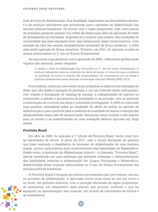 50
cade r n o pa r a ges t o r es
final do Ciclo de Alfabetização. Sua finalidade, explicitada nos documentos oficiais,
é a de produzir indicadores que contribuam para o processo de alfabetização nas
escolas públicas brasileiras. De acordo com o órgão proponente, esse instrumento
de avaliação pretende ampliar sua coleta de dados para além da aplicação do teste
de desempenho ao estudante, propondo-se a realizar uma análise das condições de
escolaridade que esse estudante teve, para desenvolver esses conhecimentos. Com
exceção do caso das escolas multisseriadas (avaliadas de forma amostral), a ANA
está sendo aplicada de forma censitária. Portanto, em 2013, foi aplicada a todos os
alunos matriculados no 3.o
ano do Ensino Fundamental.
Ao relacionar o que pretende com a aplicação da ANA, o Ministério da Educação
registra três objetivos, assim redigidos:
1) avaliar o nível de alfabetização dos educandos no 3.o
ano do ensino fundamental; 2)
produzir indicadores sobre as condições de oferta de ensino; 3) concorrer para a melhoria
da qualidade de ensino e redução das desigualdades, em consonância com as metas e
políticas estabelecidas pelas diretrizes da educação nacional (BRASIL/INEP, 2013).
Fica evidente, na forma como estão sendo propostos os objetivos da realização da
ANA, que não existe a intenção de proceder a um uso indevido desse instrumento,
com relação à divulgação de ranking de escolas, à culpabilização de sujeitos ou
instituições, à adesão a mecanismos de premiação ou de punição, nem se pretende
a delimitação do currículo em áreas e conteúdos privilegiados. A ANA foi instituída
para produzir indicadores sobre as condições de oferta de ensino no período da
alfabetização e para concorrer para a melhoria da qualidade de ensino e redução das
desigualdades nessa fase da escolarização. Extrapolar essas funções é não atentar
para os limites e as possibilidades de uma avaliação externa aplicada em larga
escala.
Provinha Brasil
Em abril de 2008, foi aplicada a 1.a
edição da Provinha Brasil, tendo como foco
as habilidades de leitura. A partir de 2011, com o intuito declarado de garantir
que fosse realizado o diagnóstico do processo de alfabetização de uma maneira
ampla, incluiu instrumentos para monitoramento das habilidades de Matemática.
Desde então, a Avaliação da Alfabetização Infantil – a chamada “Provinha Brasil”,
tem-se constituído em uma avaliação que pretende investigar o desenvolvimento
das habilidades relativas à alfabetização em Língua Portuguesa e Matemática,
desenvolvidas pelas crianças matriculadas no 2.o
ano do Ensino Fundamental das
escolas públicas brasileiras.
A Provinha Brasil é dirigida aos alunos que passaram por, pelo menos, um ano
no processo de alfabetização. A aplicação ocorre duas vezes ao ano (no início e
no final), em períodos distintos, com a intenção declarada do órgão proponente,
de possibilitar um diagnóstico mais preciso que permita conhecer o que foi
agregado na aprendizagem das crianças, em termos de habilidades de leitura e
de matemática.
 