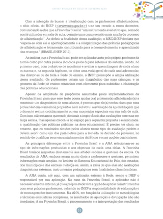51
gestão escolar no ciclo de alfabetização
Com a intenção de buscar a interlocução com os professores alfabetizadores,
o sítio oficial do INEP (<www.inep.gov.br>) traz um recado a esses docentes,
comunicando a eles que a Provinha Brasil é “um instrumento avaliativo que, somado
aos já utilizados em sala de aula, permite uma compreensão mais ampla do processo
de alfabetização”. Ao definir a finalidade dessa avaliação, o MEC/INEP declara que
“espera-se com ele o aperfeiçoamento e a reorganização das práticas pedagógicas
de alfabetização e letramento, contribuindo para o desenvolvimento e aprendizado
das crianças.” (BRASIL/INEP, 2013)
Ao indicar que a Provinha Brasil pode ser aplicada tanto pelo próprio professor da
turma como por outra pessoa indicada pelos órgãos setoriais do sistema, sendo, no
primeiro caso, com o objetivo de monitorar e avaliar a aprendizagem de cada aluno
ou turma; e, na segunda hipótese, de obter uma visão geral de cada unidade escolar,
das diretorias ou de toda a Rede de ensino, o INEP pressupõe a ampla utilização
dessa avaliação. Os professores teriam um diagnóstico das suas crianças, e os
gestores da Rede de ensino contariam com elementos para subsidiar a elaboração
das políticas educacionais.
Apesar da amplitude de propósitos assumidos pelos implementadores da
Provinha Brasil, para que esse teste possa ajudar o(a) professor(a) alfabetizador(a) a
constituir um diagnóstico de seus alunos, é preciso que ele(a) tenha claro que essa
prova não tem os mesmos propósitos nem substitui a avaliação da aprendizagem que
o docente realiza cotidianamente ou em momentos especiais em sua sala de aula.
Com isso, não estamos querendo diminuir a importância das avaliações externas em
larga escala, mas apenas colocá-la no espaço para o qual foi proposta e é executada:
a qualificação das políticas públicas na área educacional. É preciso ter claro, no
entanto, que os resultados obtidos pelos alunos nesse tipo de avaliação podem e
devem servir como um dos parâmetros para a tomada de decisão do professor, no
sentido de qualificar seus encaminhamentos didáticos e suas opções curriculares.
As principais diferenças entre a Provinha Brasil e a ANA relacionam-se ao
tipo de informações produzidas e aos objetivos de cada uma delas. A Provinha
Brasil fornece respostas diretamente aos alfabetizadores e gestores da escola. Os
resultados da ANA, embora sejam muito úteis a professores e gestores, permitem
informações mais amplas, no âmbito do Sistema Educacional do País, dos estados,
dos municípios e das escolas. Reforça-se, assim, a ideia de que elas são avaliações
diagnósticas externas, instrumentos pedagógicos sem finalidades classificatórias.
A ANA conta, até aqui, com um aplicador externo à Rede, sendo o INEP o
responsável por sua aplicação. No caso da Provinha Brasil, o aplicador não é
necessariamenteexterno,jáqueaprópriaRedetemaopçãodeaplicarosinstrumentos
com seus próprios professores, cabendo ao INEP a responsabilidade de elaboração e
de montagem dos instrumentos. Na ANA, em função da utilização de metodologias
e técnicas estatísticas complexas, os resultados de apuração e divulgação não são
imediatos; já na Provinha Brasil, o processamento e a interpretação dos resultados
 