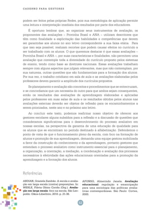 52
cade r n o pa r a ges t o r es
podem ser feitos pelas próprias Redes, pois sua metodologia de aplicação permite
uma leitura e interpretação imediata dos resultados por parte dos educadores.
É oportuno lembrar que, ao organizar seus instrumentos de avaliação, os
proponentes das avaliações – Provinha Brasil e ANA – utilizam descritores que
têm como finalidade a explicitação das habilidades e competências que devem
ser garantidas aos alunos no ano letivo correspondente a sua faixa etária. Para
que isso seja possível, realizam recortes que podem causar efeitos no currículo a
ser trabalhado com os alunos. O que queremos destacar é que essas avaliações –
Provinha Brasil e ANA –, por suas características e finalidades, não permitem uma
avaliação que contemple toda a diversidade do currículo proposto pelos sistemas
de ensino, tendo como base as diretrizes nacionais. Essas avaliações trabalham
sempre com alguns aspectos que julgam relevantes, mas que não contemplam, por
sua natureza, outras questões que são fundamentais para a formação dos alunos.
Por sua vez, o trabalho cotidiano em sala de aula e as avaliações elaboradas pelos
professores devem garantir a amplitude dos currículos propostos.
Se planejamento e avaliação são conceitos e procedimentos que se entrecruzam,
e se concordamos que um necessita do outro para que ambos sejam consequentes,
então os resultados das avaliações de aprendizagem elaboradas e aplicadas
pelos professores em suas salas de aula e os resultados obtidos pelos alunos nas
avaliações externas deverão ser objetos de reflexão para os encaminhamentos a
serem priorizados, neste ano e no próximo ano letivo.
Ao concluir este texto, podemos reafirmar nosso objetivo de oferecer aos
gestores escolares alguns subsídios para a reflexão e a discussão de questões que
consideramos significativas para o desenvolvimento do processo avaliativo em
nossas escolas, na perspectiva da garantia de uma educação de qualidade para
os alunos que se encontram no período destinado à alfabetização. Defendemos o
ponto de vista de que o funcionamento pleno da escola, com foco na formação de
alunos e promoção de sua aprendizagem, demanda uma equipe gestora mobilizada
a favor da construção do conhecimento e da aprendizagem, portanto gestores que
entendam o processo avaliativo como instrumento essencial para o planejamento,
a organização, a orientação, a mediação, a coordenação e avaliação dos processos
necessários à efetividade das ações educacionais orientadas para a promoção da
aprendizagem e a formação dos alunos.
Referências
ABDIAN, Graziela Zambão. A escola e avalia-
ção em larga escala (contra) preposições. In:
WERLE, Flávia Obino Corrêa (Org.). Avalia-
ção em larga escala: foco na escola. São Leo-
poldo: Oikos-Liberlivro, 2010. p. 21-36.
AFONSO, Almerindo Janela. Avaliação
educacional: regulação e emancipação
para uma sociologia das políticas avalia-
tivas contemporâneas. São Paulo: Cortez,
2000.
 
