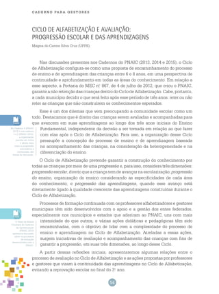 54
cade r n o pa r a ges t o r es
Ciclo de Alfabetização e avaliação:
progressão escolar e das aprendizagens
Magna do Carmo Silva Cruz (UFPE)
Nas discussões presentes nos Cadernos do PNAIC (2013, 2014 e 2015), o Ciclo
de Alfabetização configura-se como uma proposta de encaminhamento do processo
de ensino e de aprendizagem das crianças entre 6 e 8 anos, em uma perspectiva de
continuidade e aprofundamento em todas as áreas do conhecimento. Em relação a
esse aspecto, a Portaria do MEC n.o
867, de 4 de julho de 2012, que criou o PNAIC,
garanteanãoretençãodascriançasdentrodoCiclodeAlfabetização.Cabe,portanto,
a cada município decidir o que será feito após esse período de três anos: reter ou não
reter as crianças que não construírem os conhecimentos esperados.
Esse é um dos dilemas que vem preocupando a comunidade escolar como um
todo. Destacamos que é direito das crianças serem avaliadas e acompanhadas para
que avancem em suas aprendizagens ao longo dos três anos iniciais do Ensino
Fundamental, independente da decisão a ser tomada em relação ao que fazer
com elas após o Ciclo de Alfabetização. Para isso, a organização desse Ciclo
pressupõe a concepção do processo de ensino e de aprendizagem baseada
no acompanhamento das crianças, na consideração da heterogeneidade e na
diferenciação do ensino.
O Ciclo de Alfabetização pretende garantir a construção do conhecimento por
todas as crianças por meio de uma progressão e, para isso, considera três dimensões:
progressão escolar, direito que a criança tem de avançar na escolarização; progressão
do ensino, organização do ensino considerando as especificidades de cada área
do conhecimento; e progressão das aprendizagens, quando esse avanço está
diretamente ligado à qualidade crescente das aprendizagens construídas durante o
Ciclo de Alfabetização.
Processos de formação continuada com os professores alfabetizadores e gestores
municipais têm sido desenvolvidos com o apoio e a gestão dos entes federados,
especialmente nos municípios e estados que aderiram ao PNAIC, uns com mais
intensidade do que outros, e várias ações didáticas e pedagógicas têm sido
encaminhadas, com o objetivo de lidar com a complexidade do processo de
ensino e aprendizagem no Ciclo de Alfabetização. Atreladas a essas ações,
surgem iniciativas de avaliação e acompanhamento das crianças com fins de
garantir a progressão, em suas três dimensões, ao longo desse Ciclo.
A partir dessas reflexões iniciais, apresentaremos algumas relações entre o
processo de avaliação no Ciclo de Alfabetização e as ações propostas por professores
e gestores que visam à continuidade das aprendizagens no Ciclo de Alfabetização,
evitando a reprovação escolar no final do 3.o
ano.
No Caderno 8 (PNAIC
2013) e nos caderno
1 e 2 (PNAIC 2015),
a organização
escolar em ciclos
e séries, bem
como a progressão
automática e
continuada, são
temas de discussão.
O Texto de Elaine
Constant do Caderno
de Apresentação
(PNAIC 2015)
apresenta discussão
sobre os processos
de formação
desenvolvidos com o
PNAIC.
 