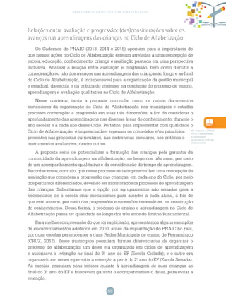 55
gestão escolar no ciclo de alfabetização
Relações entre avaliação e progressão: (des)considerações sobre os
avanços nas aprendizagens das crianças no Ciclo de Alfabetização
Os Cadernos do PNAIC (2013, 2014 e 2015) apontam para a importância de
que nossas ações no Ciclo de Alfabetização estejam atreladas a uma concepção de
escola, educação, conhecimento, criança e avaliação pautada em uma perspectiva
inclusiva. Analisar a relação entre avaliação e progressão, bem como discutir a
consideração ou não dos avanços nas aprendizagens das crianças ao longo e ao final
do Ciclo de Alfabetização, é indispensável para a organização da gestão municipal
e estadual, da escola e da prática do professor na condução do processo de ensino,
aprendizagem e avaliação qualitativa no Ciclo de Alfabetização.
Nesse contexto, tanto a proposta curricular como os outros documentos
norteadores da organização do Ciclo de Alfabetização nos municípios e estados
precisam contemplar a progressão em suas três dimensões, a fim de considerar o
aprofundamento das aprendizagens nas diversas áreas do conhecimento, durante o
ano escolar e a cada ano desse Ciclo. Portanto, para implementar com qualidade o
Ciclo de Alfabetização, é imprescindível repensar os conteúdos e/ou princípios
presentes nas propostas curriculares, nas cadernetas escolares, nos critérios e
instrumentos avaliativos, dentre outros.
A proposta seria de potencializar a formação das crianças pela garantia da
continuidade da aprendizagem na alfabetização, ao longo dos três anos, por meio
de um acompanhamento qualitativo e da consideração do tempo de aprendizagem.
Reconhecemos, contudo, que nesse processo seria imprescindível uma concepção de
avaliação que considera a progressão das crianças, em cada ano do Ciclo, por meio
dos percursos diferenciados, devendo ser monitorados os processos de aprendizagem
das crianças. Salientamos que a opção por agrupamentos não seriados gera a
necessidade de a escola criar mecanismos para atender a cada aluno, a fim de
que este avance, por meio das progressões e sucessões necessárias, na construção
do conhecimento. Dessa forma, o processo de ensino e aprendizagem no Ciclo de
Alfabetização passa ter qualidade ao longo dos três anos do Ensino Fundamental.
Para melhor compreensão do que foi explicitado, apresentamos alguns exemplos
de encaminhamentos adotados em 2010, antes da implantação do PNAIC no País,
por duas escolas pertencentes a duas Redes Municipais de ensino de Pernambuco
(CRUZ, 2012). Esses municípios possuíam formas diferenciadas de organizar o
processo de alfabetização: um deles era organizado em ciclos de aprendizagem
e autorizava a retenção no final do 3.o
ano do EF (Escola Ciclada); e o outro era
organizado em séries e permitia a retenção a partir do 2.o
ano do EF (Escola Seriada).
As escolas possuíam bons índices quanto à aprendizagem de suas crianças ao
final do 3.o
ano do EF e buscavam garantir o acompanhamento delas, para evitar a
retenção.
No Caderno 1 (PNAIC
2015) é aprofundada
a temática do
currículo no Ciclo de
Alfabetização.
 