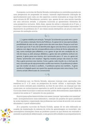56
cade r n o pa r a ges t o r es
A proposta curricular da Escola Seriada contemplava os conteúdos pautada em
uma perspectiva de progressão do ensino, trazendo explicitamente indicação de
aprofundamento para cada um dos aspectos a serem ensinados ao longo dos três
anos iniciais do EF. Percebemos, portanto, que, apesar de ser uma escola inserida
em uma estrutura seriada, a proposta curricular já apresentava elementos de
uma perspectiva inclusiva. Além disso, apesar de adotar a retenção já no 2.o
ano, o
município criava mecanismos para evitar que muitas crianças fossem reprovadas. O
depoimento da professora do 3.o
ano dessa escola exemplifica um pouco como esse
processo de avaliação ocorria.
[...] a gente trabalha com seriação. “Seriação” já tá dizendo que pode reter, a partir
do 2° ano existe a retenção. Norma da Prefeitura. Aí, apesar de ter essa oportunidade,
possibilidade de reter ou não, a gente tenta não reter esse aluno. Porque se você tem
um aluno que é do 2º ano, ele tá identificando alguns sons das letras e já escrevendo
palavras com algum tipo de correspondência entre as letras de forma adequada, ou
seja, numa transição para alfabético, e se a gente vê que ele tem condições de, no
mês de março ou abril, alcançar alfabético, a gente não tem problema nenhum em
aprovar. A gente passa esse menino, ele é promovido para o 3.o
ano, aí a gente até
chama: “promovido com ressalvas”. Algumas ressalvas porque não estava no nível.
Mas a gente promove esse menino. Como a gente, todo mundo viu o nível que ele
está, concorda que ele seja promovido e acolhe esse menino. Os professores já sabem
que vão receber tal aluno e acolhem... A professora aprova isso também... A gente
acorda no Colegiado quem vai e quem fica, quando está para reter uma criança. É um
sistema seriado diferenciado do convencional.
Percebemos que, na Escola Seriada, algumas crianças eram aprovadas com
ressalvas no 2.o
e 3.o
anos, na perspectiva de tentar ‘driblar’ a reprovação. Esse
era um termo utilizado para classificar, no final do ano letivo, as crianças que não
construíam os conhecimentos esperados no perfil de saída sugerido pela Proposta
Curricular desse município a cada ano escolar, porém demonstravam capacidade de
construí-los ainda no 1.o
semestre do ano posterior.
Asprincipaisaçõesdesenvolvidascomessascrianças“aprovadascomressalvas”
eram: acompanhamento mais sistemático, inserção em projetos de apoio paralelos
às aulas regulares e organização das professoras nas turmas de acordo com as suas
afinidades e o perfil alfabetizador.
Já a proposta curricular da Escola Ciclada, apesar de ter sido elaborada na
ocasião da implantação do sistema de ciclos de aprendizagem no município, não
contemplava orientações claras ao professor quanto ao que deveria ser ensinado e
avaliado no período de alfabetização, e isso gerava dificuldades no acompanhamento
 