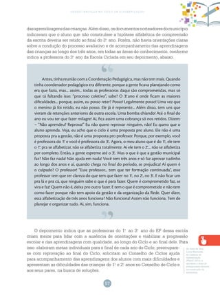57
gestão escolar no ciclo de alfabetização
dasaprendizagensdascrianças.Alémdisso,osdocumentosnorteadoresdomunicípio
indicavam que o aluno que não construísse a hipótese alfabética de compreensão
da escrita deveria ser retido ao final do 3.o
ano. Porém, não havia orientações claras
sobre a condução do processo avaliativo e de acompanhamento das aprendizagens
das crianças ao longo dos três anos, em todas as áreas do conhecimento, conforme
indica a professora do 3.o
ano da Escola Ciclada em seu depoimento, abaixo.
Antes,tinhareuniãocomaCoordenaçãoPedagógica,masnãotemmais.Quando
tinha coordenador pedagógico era diferente, porque a gente ficava planejando como
era que fazia, mas... assim... todas as professoras daqui são comprometidas, mas só
que tá faltando isso: “processo coletivo”, sabe? O 3.o
ano é onde ficam as maiores
dificuldades... porque, assim, eu posso reter? Posso! Legalmente posso! Uma vez que
o menino já foi retido, eu não posso. Ele já é repetente... Além disso, tem uns que
vieram de retenções anteriores de outra escola. Uma bomba chiando! Até o final do
ano eu vou ter que fazer milagre! Aí, fica assim uma cobrança só nos retidos. Dizem:
– “Não aprendeu? Reprova!” Eu não quero reprovar ninguém, não! Eu quero que o
aluno aprenda. Veja, eu acho que o ciclo é uma proposta pro aluno. Ele não é uma
proposta pra a gestão, não é uma proposta pro professor. Porque, por exemplo, você
é professora do 1.o
e você é professora do 3.o
. Agora, o meu aluno que é do 1.o
, ele tem
o 1.o
pra se alfabetizar, não se alfabetiza totalmente. Aí ele tem o 2.o
... não se alfabetiza
por completo. Então, a gente espreme até o 3.o
. Mas o que é que a gestão municipal
faz? Não faz nada! Não ajuda em nada! Você tem três anos e só faz aprovar tudinho
ao longo dos anos e aí, quando chega no final do período, se prejudica! Aí quem é
o culpado? O professor! “Esse professor... tem que ter formação continuada”, esse
professor tem que ter clareza do que tem que fazer no 1.o
, no 2.o
, no 3.o
. E não ficar um
pra lá e pra cá, que ninguém sabe o que é para fazer. Quem é comprometido faz, se
vira e faz! Quem não é, deixa pro outro fazer. E tem o que é comprometido e não tem
como fazer porque não tem apoio da gestão e da organização da Rede. Quer dizer,
essa alfabetização de três anos funciona? Não funciona! Assim não funciona. Tem de
planejar e organizar tudo. Aí, sim, funciona.
O depoimento indica que as professoras do 1.o
ao 3.o
ano do EF dessa escola
criam meios para lidar com a ausência de orientações e viabilizar a progressão
escolar e das aprendizagens com qualidade, ao longo do Ciclo e ao final dele. Para
isso: elaboram metas individuais para o final de cada ano do Ciclo; preocupam-
se com reprovação ao final do Ciclo; solicitam ao Conselho de Ciclos ajuda
para acompanhamento das aprendizagens dos alunos com mais dificuldades e
apresentam as dificuldades das crianças do 1.o
e 2.o
anos no Conselho de Ciclo e
aos seus pares, na busca de soluções.
No texto de Vera
Lúcia Martiniak,
do Caderno de
Apresentação
(PNAIC 2015), é
abordado o tema do
protagonismo docente
na construção da
autonomia.
 