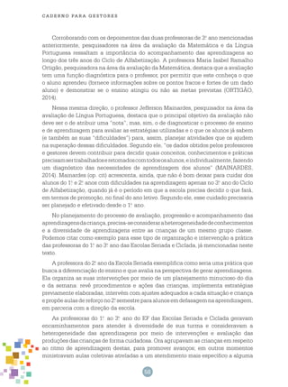 58
cade r n o pa r a ges t o r es
Corroborando com os depoimentos das duas professoras de 3.o
ano mencionadas
anteriormente, pesquisadores na área da avaliação da Matemática e da Língua
Portuguesa ressaltam a importância do acompanhamento das aprendizagens ao
longo dos três anos do Ciclo de Alfabetização. A professora Maria Isabel Ramalho
Ortigão, pesquisadora na área da avaliação da Matemática, destaca que a avaliação
tem uma função diagnóstica para o professor, por permitir que este conheça o que
o aluno aprendeu (fornece informações sobre os pontos fracos e fortes de um dado
aluno) e demonstrar se o ensino atingiu ou não as metas previstas (ORTIGÃO,
2014).
Nessa mesma direção, o professor Jefferson Mainardes, pesquisador na área da
avaliação de Língua Portuguesa, destaca que o principal objetivo da avaliação não
deve ser o de atribuir uma “nota”, mas, sim, o de diagnosticar o processo de ensino
e de aprendizagem para avaliar as estratégias utilizadas e o que os alunos já sabem
(e também as suas “dificuldades”) para, assim, planejar atividades que os ajudem
na superação dessas dificuldades. Segundo ele, “os dados obtidos pelos professores
e gestores devem contribuir para decidir quais conceitos, conhecimentos e práticas
precisamsertrabalhadoseretomadoscomtodososalunos,eindividualmente,fazendo
um diagnóstico das necessidades de aprendizagem dos alunos” (MAINARDES,
2014). Mainardes (op. cit) acrescenta, ainda, que não é bom deixar para cuidar dos
alunos do 1.o
e 2.o
anos com dificuldades na aprendizagem apenas no 3.o
ano do Ciclo
de Alfabetização, quando já é o período em que a escola precisa decidir o que fará,
em termos de promoção, no final do ano letivo. Segundo ele, esse cuidado precisaria
ser planejado e efetivado desde o 1.o
ano.
No planejamento do processo de avaliação, progressão e acompanhamento das
aprendizagensdacriança,precisa-seconsideraraheterogeneidadedeconhecimentos
e a diversidade de aprendizagens entre as crianças de um mesmo grupo classe.
Podemos citar como exemplo para esse tipo de organização e intervenção a prática
das professoras do 1.o
ao 3.o
ano das Escolas Seriada e Ciclada, já mencionadas neste
texto.
A professora do 2.o
ano da Escola Seriada exemplifica como seria uma prática que
busca a diferenciação do ensino e que avalia na perspectiva de gerar aprendizagens.
Ela organiza as suas intervenções por meio de um planejamento minucioso do dia
e da semana: revê procedimentos e ações das crianças, implementa estratégias
previamente elaboradas, intervém com ajustes adequados a cada situação e criança
e propõe aulas de reforço no 2.o
semestre para alunos em defasagem na aprendizagem,
em parceria com a direção da escola.
As professoras do 1.o
ao 3.o
ano do EF das Escolas Seriada e Ciclada geravam
encaminhamentos para atender à diversidade de sua turma e consideravam a
heterogeneidade das aprendizagens por meio de intervenções e avaliação das
produções das crianças de forma cuidadosa. Ora agrupavam as crianças em respeito
ao ritmo de aprendizagem destas, para promover avanços; em outros momentos
ministravam aulas coletivas atreladas a um atendimento mais específico a alguma
 