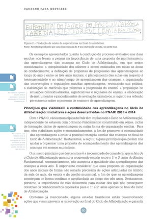 60
cade r n o pa r a ges t o r es
Figura 2 – Produção de relato de experiências no final do ano letivo.
Fonte: Atividade produzida por uma das crianças do 3.o
ano da Escola Ciclada, no perfil final.
Os exemplos apresentados quanto à condução do processo avaliativo nas duas
escolas nos levam a pensar na importância de uma proposta de monitoramento
das aprendizagens das crianças no Ciclo de Alfabetização, em que sejam
considerados: a complexidade dos saberes a serem ensinados em todas as áreas
do conhecimento; a definição de propostas de progressão das aprendizagens ao
longo do ano e entre os três anos iniciais; o planejamento das aulas em respeito à
heterogeneidade e ao ritmo/tempo de aprendizagem das crianças; a organização
das intervenções e regulações nas/das aprendizagens, revisitando sua prática;
a elaboração de currículo que promova a progressão do ensino; a proposição de
situações contextualizadas, significativas e regulares de ensino; a elaboração
de instrumentos e procedimentos de avaliação formativos; o registro e a reflexão
permanente sobre o processo de ensino e de aprendizagem.
Princípios que viabilizam a continuidade das aprendizagens no Ciclo de
Alfabetização: iniciativas e ações desenvolvidas no PNAIC 2013 e 2014
ComoPNAIC,váriosmunicípiosdoPaístêmimplantadooCiclodeAlfabetização,
independente de estarem com o Ensino Fundamental constituído em séries, ciclos
de formação, ciclos de aprendizagem ou outra forma de organização escolar. Para
isso, eles viabilizam ações e encaminhamentos, a fim de promover a continuidade
das aprendizagens e evitar a possível retenção escolar das crianças no final do
Ciclo de Alfabetização. Destacamos, a seguir, alguns princípios que podem nos
ajudar a organizar uma proposta de acompanhamento das aprendizagens das
crianças em nossos municípios.
O primeiro princípio que destacamos é a necessidade de considerar que o fato de
o Ciclo de Alfabetização garantir a progressão escolar entre o 1.o
e 3.o
anos do Ensino
Fundamental, necessariamente, não aumenta a qualidade das aprendizagens das
crianças a cada ano. É importante considerar que essa proposta de organização
dos anos iniciais de forma não seriada precisaria de ações articuladas no âmbito
da sala de aula, da escola e da gestão municipal, a fim de que as aprendizagens
aconteçam de forma contínua e aprofundada ao longo dos três anos. Destacamos,
portanto, a importância de não deixarmos para cuidar dos que não conseguem
construir os conhecimentos esperados para o 1.o
e 2.o
anos apenas no final do Ciclo
de Alfabetização.
Conforme já mencionado, alguns estados brasileiros estão desenvolvendo
ações que visam prevenir a reprovação ao final do Ciclo de Alfabetização e garantir
No Caderno 2 (PNAIC
2013 e 2015) é
abordado o tema da
Avaliação no Ciclo de
Alfabetização.
No Caderno 1 do
PNAIC 2015, é
aprofundada a
concepção de Ciclo
no PNAIC e suas
implicações para a
gestão escolar e a
sala de aula.
 