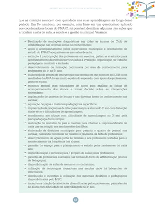 61
gestão escolar no ciclo de alfabetização
que as crianças avancem com qualidade nas suas aprendizagens ao longo desse
período. Em Pernambuco, por exemplo, com base em um questionário aplicado
aos coordenadores locais do PNAIC, foi possível identificar algumas das ações que
articulam a sala de aula, a escola e a gestão municipal. Vejamos:
	Realização de avaliações diagnósticas em todas as turmas do Ciclo de•	
Alfabetização nas diversas áreas do conhecimento;
	apoio e acompanhamento pelos supervisores municipais e orientadores de•	
estudo do PNAIC aos professores nas salas de aula;
	estímulo à participação dos professores em eventos, palestras e estudos para•	
aprofundamento das temáticas vinculadas à avaliação, organização do trabalho
pedagógico, currículo e inclusão;
	desenvolvimento de formação continuada por área de conhecimento para•	
professores do 1.o
ao 5.o
ano;
	elaboração de projeto de intervenção nas escolas em que o índice do IDEB ou os•	
resultados da ANA foram muito aquém do esperado, com apoio dos professores,
gestores e pais;
	encontro mensal com educadores de apoio para analisar as fichas de•	
acompanhamento dos alunos e tomar decisão sobre as intervenções
necessárias;
	implantação de projetos de leitura e nas diversas áreas do conhecimento nas•	
escolas;
	aquisição de jogos e materiais pedagógicos específicos;•	
	implantação de programas de reforço escolar para alunos do 3.•	 o
ano com distorção
idade-série e dificuldades de aprendizagem;
	atendimento aos alunos com dificuldade de aprendizagem no 3.•	 o
ano pela
psicopedagoga do município;
	realização de reuniões de pais e mestres para chamar a responsabilidade de•	
cada um em relação aos rendimentos dos filhos;
	elaboração de diretrizes municipais para garantir o quadro de pessoal nas•	
escolas, buscando minimizar ao máximo o problema da falta de professores;
	desenvolvimento de ações junto às famílias e aos professores voltadas para o•	
monitoramento da frequência dos alunos;
	garantia do espaço para o planejamento e estudo pelos professores de cada•	
ano;
	disponibilização e recursos para o preparo de aulas pelos professores;•	
	garantia de professores auxiliares nas turmas do Ciclo de Alfabetização (alunos•	
de Pedagogia);
	disponibilização de aulas de reensino no contraturno;•	
	utilização de tecnologias inovadoras nas escolas onde há laboratório de•	
informática;
	distribuição e incentivo à utilização dos materiais didáticos e pedagógicos•	
disponibilizados pelo MEC;
	incentivo à criação de atividades diversificadas pelos professores, para atender•	
ao aluno com dificuldade de aprendizagem no 3.o
ano.
 