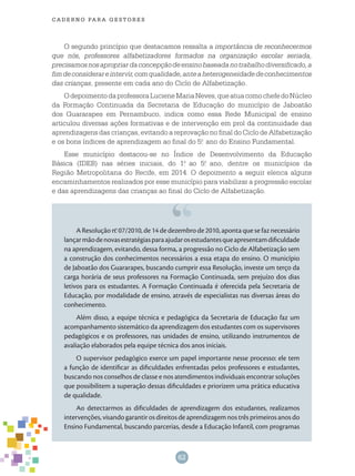 62
cade r n o pa r a ges t o r es
O segundo princípio que destacamos ressalta a importância de reconhecermos
que nós, professores alfabetizadores formados na organização escolar seriada,
precisamosnosapropriardaconcepçãodeensinobaseadanotrabalhodiversificado,a
fimdeconsiderareintervir,comqualidade,anteaheterogeneidadedeconhecimentos
das crianças, presente em cada ano do Ciclo de Alfabetização.
OdepoimentodaprofessoraLucieneMariaNeves,queatuacomochefedoNúcleo
da Formação Continuada da Secretaria de Educação do município de Jaboatão
dos Guararapes em Pernambuco, indica como essa Rede Municipal de ensino
articulou diversas ações formativas e de intervenção em prol da continuidade das
aprendizagens das crianças, evitando a reprovação no final do Ciclo de Alfabetização
e os bons índices de aprendizagem ao final do 5.o
ano do Ensino Fundamental.
Esse município destacou-se no Índice de Desenvolvimento da Educação
Básica (IDEB) nas séries iniciais, do 1.o
ao 5.o
ano, dentre os municípios da
Região Metropolitana do Recife, em 2014. O depoimento a seguir elenca alguns
encaminhamentos realizados por esse município para viabilizar a progressão escolar
e das aprendizagens das crianças ao final do Ciclo de Alfabetização.
A Resolução n.o
07/2010, de 14 de dezembro de 2010, aponta que se faz necessário
lançarmãodenovasestratégiasparaajudarosestudantesqueapresentamdificuldade
na aprendizagem, evitando, dessa forma, a progressão no Ciclo de Alfabetização sem
a construção dos conhecimentos necessários a essa etapa do ensino. O município
de Jaboatão dos Guararapes, buscando cumprir essa Resolução, investe um terço da
carga horária de seus professores na Formação Continuada, sem prejuízo dos dias
letivos para os estudantes. A Formação Continuada é oferecida pela Secretaria de
Educação, por modalidade de ensino, através de especialistas nas diversas áreas do
conhecimento.
Além disso, a equipe técnica e pedagógica da Secretaria de Educação faz um
acompanhamento sistemático da aprendizagem dos estudantes com os supervisores
pedagógicos e os professores, nas unidades de ensino, utilizando instrumentos de
avaliação elaborados pela equipe técnica dos anos iniciais.
O supervisor pedagógico exerce um papel importante nesse processo: ele tem
a função de identificar as dificuldades enfrentadas pelos professores e estudantes,
buscando nos conselhos de classe e nos atendimentos individuais encontrar soluções
que possibilitem a superação dessas dificuldades e priorizem uma prática educativa
de qualidade.
Ao detectarmos as dificuldades de aprendizagem dos estudantes, realizamos
intervenções, visando garantir os direitos de aprendizagem nos três primeiros anos do
Ensino Fundamental, buscando parcerias, desde a Educação Infantil, com programas
 