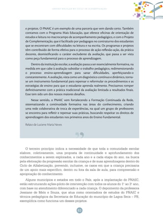 63
gestão escolar no ciclo de alfabetização
e projetos. O PNAIC é um exemplo de uma parceria que vem dando certo. Também
contamos com o Programa Mais Educação, que oferece oficinas de orientação de
estudos e leitura no macrocampo de acompanhamento pedagógico, e com o Projeto
de Complementação, que é facilitado por pedagogos no contraturno dos estudantes
que se encontram com dificuldades na leitura e na escrita. Os programas e projetos
têm contribuído de forma efetiva para o processo de ação-reflexão-ação, da prática
docente, desmistificando o caráter excludente da avaliação, que passa a ser vista
como peça fundamental para o processo de aprendizagem.
Dentro da instituição escolar, a avaliação passa a ser essencialmente formativa, na
medida em que cabe à avaliação subsidiar o trabalho pedagógico, redimensionando
o processo ensino-aprendizagem para sanar dificuldades, aperfeiçoando-o
constantemente. A avaliação, vista como um diagnóstico contínuo e dinâmico, torna-
se um instrumento fundamental para repensar e reformular os procedimentos e as
estratégias de ensino para que o estudante aprenda realmente. Precisamos romper
definitivamente com a prática tradicional da avaliação limitada a resultados finais.
Esse tem sido um dos nossos maiores desafios.
Nesse sentido, o PNAIC vem fortalecendo a Formação Continuada da Rede,
sistematizando a continuidade formativa nas áreas do conhecimento, criando
uma rede colaborativa de troca de experiências, na qual um grupo de professores
se encontra para refletir e repensar suas práticas, buscando respeitar os direitos de
aprendizagem dos estudantes nos primeiros anos do Ensino Fundamental.
Relato de Luciene Maria Neves
O terceiro princípio indica a necessidade de que toda a comunidade escolar
elabore, coletivamente, uma proposta de continuidade e aprofundamento dos
conhecimentos a serem explorados, a cada ano e a cada etapa do ano, na busca
pela efetivação da progressão escolar da criança e de suas aprendizagens dentro do
Ciclo de Alfabetização, prevendo, inclusive, os casos em que a criança precisaria
de um apoio mais específico, dentro ou fora da sala de aula, para compreensão e
apropriação do conhecimento.
Alguns municípios e estados em todo o País, após a implantação do PNAIC,
estão estruturando ações-piloto de intervenção com todos os alunos do 1.o
ao 3.o
ano,
com base no atendimento diferenciado a cada criança. O depoimento da professora
Jessiane de Melo e Souza, que atua como orientadora de estudos do PNAIC e
técnica pedagógica da Secretaria de Educação do município de Lagoa Seca – PB,
exemplifica como funciona um desses projetos.
 