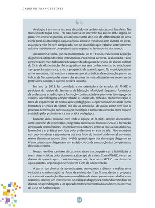 64
cade r n o pa r a ges t o r es
Avaliação é um tema bastante discutido no cenário educacional brasileiro. No
município de Lagoa Seca – PB, não poderia ser diferente. No ano de 2012, depois de
passar em concurso público, assumi uma turma do Ciclo de Alfabetização em uma
escola rural. No município, naquela época, ainda se trabalhava com sistema de notas,
o que para mim foi bem complicado, pois no município que trabalhei anteriormente
utilizava habilidades e competências para registrar o desempenho dos alunos.
Ao assumir a turma, que era multisseriada, de 2.o
e 3.o
anos, realizei uma avaliação
diagnóstica, utilizando vários instrumentos. Para minha surpresa, os alunos do 2° ano
apresentavam mais habilidades desenvolvidas do que os de 3° ano. Os alunos do final
do Ciclo de Alfabetização não progrediram em seus conhecimentos, ou seja, houve
a progressão automática, e não a progressão da aprendizagem. No município, assim
como em outros, não existiam e nem existem altos índices de reprovação, porém os
índices de fracasso escolar eram e são assuntos de muita discussão nos encontros de
professores da Rede, o que me deixava inquieta.
No ano de 2013, fui convidada a ser orientadora de estudos do PNAIC e
participar da equipe da Secretaria de Educação Municipal. Enquanto formadora
de professores, acredito que a formação continuada deve promover um espaço de
estudos, aprendizagens compartilhadas e, sobretudo, reflexão, problematização e
troca de experiências de nossas ações pedagógicas. A oportunidade de atuar como
formadora e técnica da SEDUC me deu as condições de avaliar como tem sido o
processo de formação continuada no município e como está a relação entre o que é
estudado pelos professores e a sua prática pedagógica.
Durante várias reuniões com toda a equipe da SEDUC, sempre discutíamos
sobre questões de reprovação, progressão automática, fracasso escolar e formação
continuada de professores. Observávamos a distância entre as teorias discutidas nas
formações e as práticas exercidas pelos professores em sala de aula. Nos encontros
com coordenadores e supervisores dos anos finais do Ensino Fundamental, ouvíamos
relatos alarmantes sobre o baixo nível de aprendizagem dos alunos que chegavam ao
6° ano, alunos que chegam em um estágio crítico de construção das competências
de leitura e escrita.
Nessas reuniões também discutíamos sobre as competências e habilidades a
serem desenvolvidas pelos alunos em cada etapa de ensino. Com o PNAIC, vieram os
direitos de aprendizagem, considerados por nós, técnicos da SEDUC, um divisor de
águas quanto à organização curricular no Ciclo de Alfabetização.
A partir dos direitos de aprendizagens, começamos a discutir e realizar uma
verdadeira transformação na Rede de ensino, do 1.o
ao 5.o
ano, desde a proposta
curricular até a avaliação. Repensamos os diários de classe, passamos a trabalhar com
relatórios, criamos um instrumento de avaliação diagnóstica, tomando como base os
direitos de aprendizagem, a ser aplicado em três momentos do ano letivo, nas turmas
do Ciclo de Alfabetização.
 