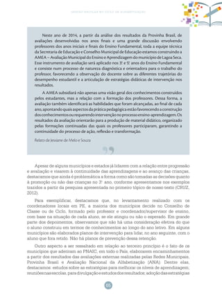 65
gestão escolar no ciclo de alfabetização
Neste ano de 2014, a partir da análise dos resultados da Provinha Brasil, de
avaliações desenvolvidas nos anos finais e uma grande discussão envolvendo
professores dos anos iniciais e finais do Ensino Fundamental, toda a equipe técnica
da Secretaria de Educação e Conselho Municipal de Educação estamos construindo a
AMEA–AvaliaçãoMunicipaldoEnsinoeAprendizagemdomunicípiodeLagoaSeca.
Esse instrumento de avaliação será aplicado nos 3.o
e 5.o
anos do Ensino Fundamental
e consiste num processo de natureza diagnóstica e orientadora para o trabalho do
professor, favorecendo a observação do docente sobre as diferentes trajetórias do
desempenho estudantil e a articulação de estratégias didáticas de intervenção nos
resultados.
A AMEA subsidiará não apenas uma visão geral dos conhecimentos construídos
pelos estudantes, mas a relação com a formação dos professores. Dessa forma, a
avaliação também identificará as habilidades que foram alcançadas, ao final de cada
ano,apontandoquaisaspectosdapráticapedagógicaestãofavorecendoaconstrução
dosconhecimentosourequerendointervençãonoprocessoensino-aprendizagem.Os
resultados da avaliação orientarão para a produção de material didático, organizado
pelas formações continuadas das quais os professores participaram, garantindo a
continuidade do processo de ação, reflexão e transformação.
Relato de Jessiane de Melo e Souza
Apesar de alguns municípios e estados já lidarem com a relação entre progressão
e avaliação e visarem à continuidade das aprendizagens e ao avanço das crianças,
destacamos que ainda é problemática a forma como são tomadas as decisões quanto
à promoção ou não das crianças no 3.o
ano, conforme apresentamos nos exemplos
trazidos a partir da pesquisa apresentada no primeiro tópico de nosso texto (CRUZ,
2012).
Para exemplificar, destacamos que, no levantamento realizado com os
coordenadores locais em PE, a maioria dos municípios decide no Conselho de
Classe ou de Ciclo, formado pelo professor e coordenador/supervisor de ensino,
com base na situação de cada aluno, se ele atingiu ou não o esperado. Em grande
parte dos depoimentos, observamos que não há uma consideração efetiva do que
o aluno construiu em termos de conhecimentos ao longo do ano letivo. Em alguns
municípios são elaborados planos de intervenção para lidar, no ano seguinte, com o
aluno que fora retido. Não há planos de prevenção dessa retenção.
Outro aspecto a ser ressaltado em relação ao terceiro princípio é o fato de os
municípios que aderiram ao PNAIC, em todo o País, elaborarem encaminhamentos
a partir dos resultados das avaliações externas realizadas pelas Redes Municipais,
Provinha Brasil e Avaliação Nacional da Alfabetização (ANA). Dentre elas,
destacamos: estudos sobre as estratégias para melhorar os níveis de aprendizagem;
reuniõesnasescolas,paradivulgaçãoeestudosdosresultados;adoçãodasestratégias
 