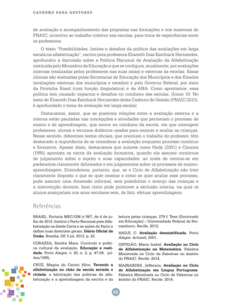 66
cade r n o pa r a ges t o r es
de avaliação e acompanhamento das propostas nas formações e nos materiais do
PNAIC; incentivo ao trabalho coletivo nas escolas, para troca de experiências entre
os professores.
O texto “Possibilidades, limites e desafios da política das avaliações em larga
escala na alfabetização”, escrito pela professora Elianeth Dias Kanthack Hernandes,
aprofundou a discussão sobre a Política Nacional de Avaliação da Alfabetização
instituídapeloMinistériodaEducaçãoequeseconfigura,atualmente,poravaliações
internas (realizadas pelos professores nas suas salas) e externas às escolas. Essas
últimas são realizadas pelas Secretarias de Educação dos Municípios e dos Estados
(avaliações externas dos municípios e estados) e pelo Governo Federal, por meio
da Provinha Brasil (com função diagnóstica) e da ANA. Como apontamos, essa
política tem causado impactos e desafios no cotidiano das escolas. (Ícone 10: No
texto de Elianeth Dias Kanthack Hernandes deste Caderno de Gestão (PNAIC 2015),
é aprofundado o tema da avaliação em larga escala)
Destacamos, assim, que as possíveis relações entre a avaliação externa e a
interna estão pautadas nas concepções e atividades que permeiam o processo de
ensino e de aprendizagem, que ocorre no cotidiano da escola, em que interagem
professores, alunos e recursos didáticos usados para ensinar e avaliar as crianças.
Nesse sentido, diferentes textos oficiais, que orientam o trabalho do professor, têm
destacado a importância de se considerar a avaliação enquanto processo contínuo
e formativo. Apesar disso, destacamos que autores como Hadji (2001) e Corazza
(1995) apontam os riscos da avaliação formativa, quando ela assume contornos
de julgamento sobre o sujeito e suas capacidades, ao invés de centrar-se em
parâmetros claramente delineados e em julgamentos sobre os processos de ensino-
aprendizagem. Entendemos, portanto, que, se o Ciclo de Alfabetização não tiver
claramente disposto o que se quer ensinar e como se quer avaliar esse processo,
pode assumir uma dimensão informal, sem possibilitar o avanço das crianças e
a intervenção docente, bem como pode promover a exclusão interna, na qual os
alunos avançariam nos anos escolares sem, de fato, efetuar aprendizagens.
BRASIL. Portaria MEC/GM n.o
867, de 4 de ju-
lho de 2012. Institui o Pacto Nacional pela Alfa-
betização na Idade Certa e as ações do Pacto e
define suas diretrizes gerais. Diário Oficial da
União, Brasília, DF, 5 jul. 2012. p. 22.
CORAZZA, Sandra Mara. Currículo e políti-
ca cultural da avaliação. Educação e reali-
dade. Porto Alegre, v. 20, n. 2, p. 47-59, jul-
dez/1995.
CRUZ, Magna do Carmo Silva. Tecendo a
alfabetização no chão da escola seriada e
ciclada: a fabricação das práticas de alfa-
betização e a aprendizagem da escrita e da
leitura pelas crianças. 279 f. Tese (Doutorado
em Educação) – Universidade Federal de Per-
nambuco, Recife, 2012.
HADJI, C. Avaliação desmistificada. Porto
Alegre: Artmed, 2001.
ORTIGÃO, Maria Izabel. Avaliação no Ciclo
de Alfabetização na Matemática. Palestra
Ministrada no Ciclo de Palestras no âmbito
do PNAIC. Recife: 2014.
MAINARDES, Jefferson. Avaliação no Ciclo
de Alfabetização em Língua Portuguesa.
Palestra Ministrada no Ciclo de Palestras no
âmbito do PNAIC. Recife: 2014.
Referências
 