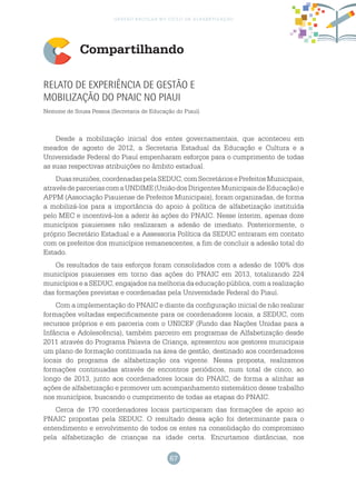 67
gestão escolar no ciclo de alfabetização
Compartilhando
Relato de experiência de gestão e
mobilização do PNAIC no Piaui
Nemone de Sousa Pessoa (Secretaria de Educação do Piauí)
Desde a mobilização inicial dos entes governamentais, que aconteceu em
meados de agosto de 2012, a Secretaria Estadual da Educação e Cultura e a
Universidade Federal do Piauí empenharam esforços para o cumprimento de todas
as suas respectivas atribuições no âmbito estadual.
Duasreuniões,coordenadaspelaSEDUC,comSecretáriosePrefeitosMunicipais,
atravésdeparceriascomaUNDIME(UniãodosDirigentesMunicipaisdeEducação)e
APPM (Associação Piauiense de Prefeitos Municipais), foram organizadas, de forma
a mobilizá-los para a importância do apoio à política de alfabetização instituída
pelo MEC e incentivá-los a aderir às ações do PNAIC. Nesse ínterim, apenas doze
municípios piauienses não realizaram a adesão de imediato. Posteriormente, o
próprio Secretário Estadual e a Assessoria Política da SEDUC entraram em contato
com os prefeitos dos municípios remanescentes, a fim de concluir a adesão total do
Estado.
Os resultados de tais esforços foram consolidados com a adesão de 100% dos
municípios piauienses em torno das ações do PNAIC em 2013, totalizando 224
municípios e a SEDUC, engajados na melhoria da educação pública, com a realização
das formações previstas e coordenadas pela Universidade Federal do Piauí.
Com a implementação do PNAIC e diante da configuração inicial de não realizar
formações voltadas especificamente para os coordenadores locais, a SEDUC, com
recursos próprios e em parceria com o UNICEF (Fundo das Nações Unidas para a
Infância e Adolescência), também parceiro em programas de Alfabetização desde
2011 através do Programa Palavra de Criança, apresentou aos gestores municipais
um plano de formação continuada na área de gestão, destinado aos coordenadores
locais do programa de alfabetização ora vigente. Nessa proposta, realizamos
formações continuadas através de encontros periódicos, num total de cinco, ao
longo de 2013, junto aos coordenadores locais do PNAIC, de forma a alinhar as
ações de alfabetização e promover um acompanhamento sistemático desse trabalho
nos municípios, buscando o cumprimento de todas as etapas do PNAIC.
Cerca de 170 coordenadores locais participaram das formações de apoio ao
PNAIC propostas pela SEDUC. O resultado dessa ação foi determinante para o
entendimento e envolvimento de todos os entes na consolidação do compromisso
pela alfabetização de crianças na idade certa. Encurtamos distâncias, nos
 