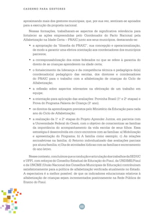 68
cade r n o pa r a ges t o r es
aproximando mais dos gestores municipais, que, por sua vez, sentiram-se apoiados
para a execução da proposta nacional.
Nessas formações, trabalharam-se aspectos de significativa relevância para
fortalecer as ações empreendidas pelo Coordenador do Pacto Nacional pela
Alfabetização na Idade Certa – PNAIC junto aos seus municípios, destacando-se:
	a apropriação da “filosofia do PNAIC”, sua concepção e operacionalização,•	
de modo a garantir uma efetiva orientação aos coordenadores dos municípios
parceiros;
	a corresponsabilização dos entes federados no que se refere à garantia do•	
direito de as crianças aprenderem na idade certa;
	o fortalecimento da liderança e da competência técnica e pedagógica do(a)•	
coordenador(a) pedagógico das escolas, dos diretores e coordenadores
do PNAIC para o trabalho com a alfabetização de crianças do Ciclo de
Alfabetização;
	a reflexão sobre aspectos relevantes na efetivação de um trabalho em•	
equipe;
	a orientação para aplicação das avaliações: Provinha Brasil (1.•	 a
e 2.a
etapas) e
Prova do Programa Palavra de Criança (3.o
ano);
	os direitos da aprendizagem previstos pelo Ministério da Educação para cada•	
ano do Ciclo de Alfabetização;
	a realização da 1.•	 a
e 2.a
etapas do Projeto Aprender Juntos, em parceria com
a Universidade Federal do Ceará, com o objetivo de conscientizar as famílias
da importância do acompanhamento da vida escolar de seus filhos. Essa
estratégia é desenvolvida em cinco encontros com as famílias: a) Mobilização
e apresentação do Programa; b) A família como exemplo; c) As relações
socioafetivas na família; d) Retorno individualizado das avaliações parciais
por aluno/família; e) Dia de atividades lúdicas com as famílias e encerramento
do ano letivo.
Nessecontexto,concluímosqueaconduçãoearticulaçãodostrabalhosdaSEDUC
e UFPI, com reforços do Conselho Estadual de Educação do Piauí, da UNDIME/Piauí
e da UNCME (União Nacional dos Conselhos Municipais de Educação) contribuíram
satisfatoriamente para a política de alfabetização verificada atualmente no Estado.
A expectativa é a melhor possível: de que os indicadores educacionais relativos à
alfabetização de crianças sejam incrementados positivamente na Rede Pública de
Ensino do Piauí.
 