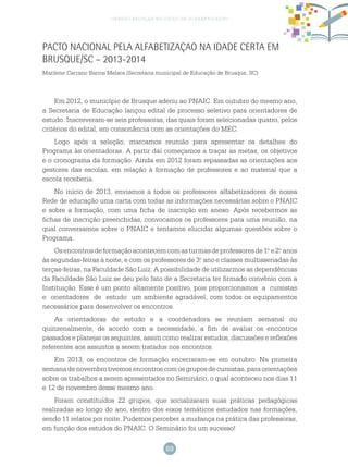 69
gestão escolar no ciclo de alfabetização
PACTO NACIONAL PELA ALFABETIZAÇAO NA IDADE CERTA EM
BRUSQUE/SC – 2013-2014
Marilene Carrano Barros Melara (Secretaria municipal de Educação de Brusque, SC)
Em 2012, o município de Brusque aderiu ao PNAIC. Em outubro do mesmo ano,
a Secretaria de Educação lançou edital de processo seletivo para orientadores de
estudo. Inscreveram-se seis professoras, das quais foram selecionadas quatro, pelos
critérios do edital, em consonância com as orientações do MEC.
Logo após a seleção, marcamos reunião para apresentar os detalhes do
Programa às orientadoras. A partir daí começamos a traçar as metas, os objetivos
e o cronograma da formação. Ainda em 2012 foram repassadas as orientações aos
gestores das escolas, em relação à formação de professores e ao material que a
escola receberia.
No início de 2013, enviamos a todos os professores alfabetizadores de nossa
Rede de educação uma carta com todas as informações necessárias sobre o PNAIC
e sobre a formação, com uma ficha de inscrição em anexo. Após recebermos as
fichas de inscrição preenchidas, convocamos os professores para uma reunião, na
qual conversamos sobre o PNAIC e tentamos elucidar algumas questões sobre o
Programa.
Osencontrosdeformaçãoacontecemcomasturmasdeprofessoresde1.o
e2.o
anos
às segundas-feiras à noite, e com os professores de 3.o
ano e classes multisseriadas às
terças-feiras, na Faculdade São Luiz. A possibilidade de utilizarmos as dependências
da Faculdade São Luiz se deu pelo fato de a Secretaria ter firmado convênio com a
Instituição. Esse é um ponto altamente positivo, pois proporcionamos a cursistas
e orientadores de estudo um ambiente agradável, com todos os equipamentos
necessários para desenvolver os encontros.
As orientadoras de estudo e a coordenadora se reuniam semanal ou
quinzenalmente, de acordo com a necessidade, a fim de avaliar os encontros
passados e planejar os seguintes, assim como realizar estudos, discussões e reflexões
referentes aos assuntos a serem tratados nos encontros.
Em 2013, os encontros de formação encerraram-se em outubro. Na primeira
semana de novembro tivemos encontros com os grupos de cursistas, para orientações
sobre os trabalhos a serem apresentados no Seminário, o qual aconteceu nos dias 11
e 12 de novembro desse mesmo ano.
Foram constituídos 22 grupos, que socializaram suas práticas pedagógicas
realizadas ao longo do ano, dentro dos eixos temáticos estudados nas formações,
sendo 11 relatos por noite. Pudemos perceber a mudança na prática das professoras,
em função dos estudos do PNAIC. O Seminário foi um sucesso!
 