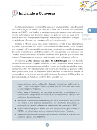 7
gestão escolar no ciclo de alfabetização
Iniciando a Conversa
Gestores municipais e escolares têm um papel fundamental no Pacto Nacional
pela Alfabetização na Idade Certa (PNAIC). Essa não é apenas uma dimensão
formal do PNAIC, mas traduz o reconhecimento da parceria que efetivamente
se tem materializado nas diferentes regiões do país em torno de uma meta
comum: mobilizar esforços para assegurar a alfabetização de todas as crianças
no período dos três anos que compõem o Ciclo de Alfabetização.
Embora o PNAIC tenha uma maior visibilidade devido à sua abrangência
enquanto ação voltada à formação continuada de alfabetizadores, todos os eixos
que compõem o Programa estão estreitamente relacionados à gestão de sistemas
de ensino e também das unidades escolares. Por isso, justifica-se a escrita de um
Caderno voltado mais especificamente ao debate sobre questões que vão além das
intervenções pedagógicas, situadas nas interações entre professores e alunos.
O Caderno Gestão Escolar no Ciclo de Alfabetização tem um formato
similar aos demais que compõem o material utilizado pelos orientadores de estudos
e cursistas, em seus encontros de estudos, com as seções Aprofundando o tema,
Compartilhando e Para aprender mais. No entanto, os leitores para quem os textos
se dirigem incluem, além de professores alfabetizadores, os diretores de escolas, os
coordenadores pedagógicos, as equipes técnicas das Secretarias de Educação e os
gestores municipais. Assim, os objetivos deste Caderno são:
argumentar que o eixo da mobilização e da gestão é central para a efetivação do•	
PNAIC, o que implica a participação efetiva de gestores municipais e escolares
na implantação do Programa;
refletir sobre a legislação, as instruções normativas, a organização e o•	
funcionamento das políticas educacionais que dizem respeito à formação dos
professores dos anos iniciais;
demonstrar que existem diversas mediações que se materializam no cotidiano•	
das escolas e dos sistemas educacionais que interferem diretamente na
organização do trabalho pedagógico e na realização dos objetivos do PNAIC;
refletir sobre mudanças na esfera local que são provocadas pela adesão ao•	
PNAIC e por iniciativas de gestores comprometidos com este Programa;
apresentar alguns relatos de educadores envolvidos no PNAIC e mostrar como•	
percebem a gestão local do PNAIC.
No Caderno de
Apresentação do
PNAIC 2013 há
orientações sobre a
organização do Ciclo
de Alfabetização.
 