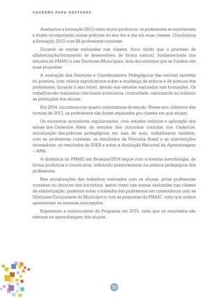 70
cade r n o pa r a ges t o r es
Avaliamos a formação 2013 como muito produtiva: os professores se envolveram
e foram incorporando novas práticas ao seu dia a dia em suas classes. Concluímos
a formação 2013 com 68 professores cursistas.
Durante as visitas realizadas nas classes, ficou nítido que o processo de
alfabetização/letramento se desenvolveu de forma natural, fundamentada nos
estudos do PNAIC e nas Diretrizes Municipais, dois documentos que se fundem em
suas propostas.
A avaliação dos Diretores e Coordenadores Pedagógicos das escolas também
foi positiva, com relatos significativos sobre a mudança de prática e de postura dos
professores, durante o ano letivo, devido aos estudos realizados nas formações. Os
trabalhos são realizados com maior autonomia, criatividade, valorizando ao máximo
as produções dos alunos.
Em 2014, iniciamos com quatro orientadoras de estudo. Nesse ano, diferente das
turmas de 2013, os professores não foram separados por classes em que atuam.
Os encontros acontecem regularmente, com estudos teóricos e aplicação dos
temas dos Cadernos. Além de estudos dos conceitos contidos nos Cadernos,
socialização das práticas pedagógicas em sala de aula, trabalhamos também,
com as professoras cursistas, os resultados da Provinha Brasil e as intervenções
necessárias, os resultados do IDEB e sobre a Avaliação Nacional da Aprendizagem
– ANA.
A dinâmica do PNAIC em Brusque/2014 segue com a mesma metodologia, de
forma produtiva e construtiva, refletindo positivamente na prática pedagógica dos
professores.
Nas socializações dos trabalhos realizados com os alunos, pelas professoras
cursistas no decorrer dos encontros, assim como nas visitas realizadas nas classes
de alfabetização, podemos notar o trabalho dos professores em consonância com as
Diretrizes Curriculares do Município e com as propostas do PNAIC, visto que ambos
apresentam as mesmas concepções.
Esperamos a continuidade do Programa em 2015, visto que os resultados são
efetivos na aprendizagem dos alunos.
 