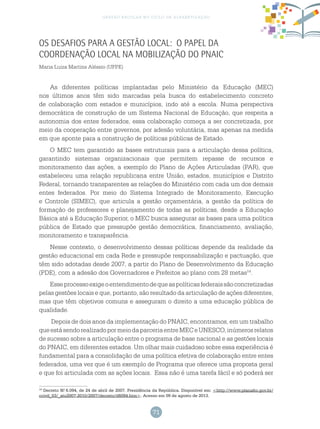 71
gestão escolar no ciclo de alfabetização
Os desafios para a gestão local: O papel da
coordenação local na mobilização do PNAIC
Maria Luiza Martins Aléssio (UFPE)
As diferentes políticas implantadas pelo Ministério da Educação (MEC)
nos últimos anos têm sido marcadas pela busca do estabelecimento concreto
de colaboração com estados e municípios, indo até a escola. Numa perspectiva
democrática de construção de um Sistema Nacional de Educação, que respeita a
autonomia dos entes federados, essa colaboração começa a ser concretizada, por
meio da cooperação entre governos, por adesão voluntária, mas apenas na medida
em que aponte para a construção de políticas públicas de Estado.
O MEC tem garantido as bases estruturais para a articulação dessa política,
garantindo sistemas organizacionais que permitem repasse de recursos e
monitoramento das ações, a exemplo do Plano de Ações Articuladas (PAR), que
estabeleceu uma relação republicana entre União, estados, municípios e Distrito
Federal, tornando transparentes as relações do Ministério com cada um dos demais
entes federados. Por meio do Sistema Integrado de Monitoramento, Execução
e Controle (SIMEC), que articula a gestão orçamentária, a gestão da política de
formação de professores e planejamento de todas as políticas, desde a Educação
Básica até a Educação Superior, o MEC busca assegurar as bases para uma política
pública de Estado que pressupõe gestão democrática, financiamento, avaliação,
monitoramento e transparência.
Nesse contexto, o desenvolvimento dessas políticas depende da realidade da
gestão educacional em cada Rede e pressupõe responsabilização e pactuação, que
têm sido adotadas desde 2007, a partir do Plano de Desenvolvimento da Educação
(PDE), com a adesão dos Governadores e Prefeitos ao plano com 28 metas14
.
Esseprocessoexigeoentendimentodequeaspolíticasfederaissãoconcretizadas
pelas gestões locais e que, portanto, são resultado da articulação de ações diferentes,
mas que têm objetivos comuns e asseguram o direito a uma educação pública de
qualidade.
Depois de dois anos da implementação do PNAIC, encontramos, em um trabalho
queestásendorealizadopormeiodaparceriaentreMECeUNESCO,inúmerosrelatos
de sucesso sobre a articulação entre o programa de base nacional e as gestões locais
do PNAIC, em diferentes estados. Um olhar mais cuidadoso sobre essa experiência é
fundamental para a consolidação de uma política efetiva de colaboração entre entes
federados, uma vez que é um exemplo de Programa que oferece uma proposta geral
e que foi articulada com as ações locais. Essa não é uma tarefa fácil e só poderá ser
14
Decreto N.o
6.094, de 24 de abril de 2007. Presidência da República. Disponível em: <http://www.planalto.gov.br/
ccivil_03/_ato2007-2010/2007/decreto/d6094.htm>. Acesso em 09 de agosto de 2013.
 