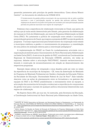 72
cade r n o pa r a ges t o r es
garantida justamente pelo princípio da gestão democrática. Como afirma Moacir
Gadotti15
, no documento de referência da CONAE 2014:
O fortalecimento da gestão pública municipal e de sua autonomia não se opõe a padrões
nacionais e nem à participação popular na gestão das políticas públicas. Padrões
oligárquicos de exercício do poder local podem ser anulados com mais participação popular
prevista em políticas nacionais num regime de cooperação.16
Podemos citar a experiência de colaboração vivenciada no Ceará, que partiu do
esforço que já vinha sendo desenvolvido pelo Estado, pela garantia da alfabetização
de crianças no Ciclo de Alfabetização, por meio do Programa Alfabetização na Idade
Certa (PAIC). Foi justamente a política de cooperação entre estado e municípios
promovidapelogovernodoCeará,queinspirouapropostadoMECnoeixodegestãodo
programa. O arranjo organizacional para fortalecimento da cooperação entre estado
e municípios viabilizou a gestão e o monitoramento do programa e a consolidação
de uma prática de avaliação externa para a intervenção pedagógica17
.
A implementação do PNAIC no Ceará foi cuidadosamente articulada com a
organização já existente para o funcionamento do Pacto Nacional pela Alfabetização
na Idade Certa (PAIC). A estrutura de gestão do PAIC, envolvendo as Coordenadorias
Regionais de Desenvolvimento da Educação (CREDE), permitiu, em todas as
regionais, debates sobre a articulação PAIC/PNAIC, trazendo esclarecimentos e
levando à construção de encaminhamentos em relação ao desenvolvimento dos
respectivos programas.
Exemplo desse esforço de integração e seus desafios pode ser visto no relato
da experiência do município de Acoapiara – CE, tema da dissertação de Mestrado
do Programa de Mestrado Profissional em Gestão e Avaliação da Educação Pública
da Faculdade de Educação, Universidade Federal de Juiz de Fora18
. Esse trabalho
descreve como as ações de planejamento entre os formadores e os gestores das
equipes do PAIC e do PNAIC possibilitaram o entrosamento entre as equipes, a
articulação dos momentos de formação e evidenciam a importância do compromisso
da gestão local para o sucesso de qualquer política educacional desenvolvida num
regime de colaboração.
No Espírito Santo (ES), por sua vez, foi instituída, pela Secretaria da Educação,
a Coordenação Institucional do Pacto Nacional pela Alfabetização na Idade Certa,
15
GADOTTI, M. Gestão Democrática da Educação com Participação Popular no Planejamento e na Organização da
Educação Nacional. COLETÂNEA DE TEXTOS DA CONAE 2014 (TEMA CENTRAL E COLÓQUIOS), p. 12. Disponível
em: <http://conae2014.mec.gov.br/images/doc/Sistematizacao/Impressos/ColetaneadeTextos.pdf>. Acesso em 10
de outubro 2014.
16
Silva, Roberta. Os Desafios da Gestão da Formação de Professores do Programa Alfabetização na Idade Certa
em Acopiara/CE. Disponível em: <http://www.mestrado.caedufjf.net/wp-content/uploads/2014/03/dissertacao-2011
-roberta-da-silva.pdf>, Acesso em 09 de abril de 2014.
17
GUSMÃO, Joana Buarque de; RIBEIRO, Vanda Mendes. Colaboração entre estado e municípios para a alfabetização
de crianças na idade certa no Ceará. Cadernos Cenpec | Nova série, [S.l.], v. 1, n. 1, dez. 2011.
18
<http://www.mestrado.caedufjf.net/wp-content/uploads/2014/03/dissertacao-2011-roberta-da-silva.pdf>.
 