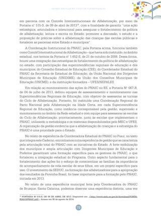 73
gestão escolar no ciclo de alfabetização
em parceria com os Comitês Interinstitucionais de Alfabetização, por meio da
Portaria n.o
515-S, de 09 de abril de 201319
, com a finalidade de garantir “uma ação
estratégica, articuladora e intencional para assegurar o fortalecimento da política
de alfabetização, leitura e escrita no Estado; promover a discussão, o estudo e a
proposição de práticas sobre a alfabetização das crianças das escolas públicas e
fortalecer as parcerias entre Estado e municípios”.
A Coordenação Institucional do PNAIC, pela Portaria acima, funciona também
comoComitêInterinstitucionaldeAlfabetização–quehaviasidoinstituído,noâmbito
estadual, nos termos da Portaria n.o
1.652-S, de 21 de outubro de 2008. Dessa forma,
houve uma integração das estratégias de fortalecimento da política de alfabetização
no estado, com participação das superintendências regionais de educação e dos
municípios; do Conselho Estadual de Educação (CEE); do Coordenador Estadual do
PNAIC da Secretaria de Estadual de Educação; da União Nacional dos Dirigentes
Municipais de Educação (UNIDIME); da União dos Conselhos Municipais de
Educação (UNCME); e da instituição formadora – UFES/NEPALES.
Em relação ao monitoramento das ações do PNAIC no ES, a Portaria N.o
067-R,
de 04 de julho de 2013, definiu equipes de assessoramento e monitoramento nas
Superintendências Regionais de Educação, com objetivo de assessorar as turmas
do Ciclo de Alfabetização. Portanto, foi instituída uma Coordenação Regional do
Pacto Nacional pela Alfabetização na Idade Certa, em cada Superintendência
Regional de Educação, como instância corresponsável pela gestão, supervisão e
monitoramento no âmbito da Rede estadual e com equipe para assessorar as escolas
do Ciclo de Alfabetização, prioritariamente, junto às escolas que implementam o
PNAIC, utilizando a metodologia e os materiais disponibilizados pelo MEC e UFES.
A organização da gestão evidencia que a alfabetização de crianças e a estratégia do
PNAIC é uma prioridade para o Estado.
No relato de experiência da Coordenadora Estadual do PNAIC no Piauí, no texto
queintegraesteCaderno,encontramosoutraexperiênciadegestãoquesecaracteriza
pela articulação total do PNAIC com as iniciativas do Estado. A forte mobilização
dos municípios e ampla articulação com Dirigentes Municipais de Educação e
Prefeitos garantiram uma formação específica para os gestores do PNAIC, o que
fortaleceu a integração estadual do Programa. Outro aspecto fundamental para o
fortalecimento das ações foi o esforço de conscientizar as famílias da importância
do acompanhamento da vida escolar de seus filhos, em um projeto específico para
isso. O investimento da SEDUC, na formação dos alfabetizadores para a apropriação
dos resultados da Provinha Brasil, foi base importante para a formação pelo PNAIC,
iniciada em 2013.
No relato de uma experiência municipal feita pela Coordenadora do PNAIC
de Brusque, Santa Catarina, podemos observar uma experiência distinta, uma vez
19
PORTARIA N.o
515-S, DE 09 DE ABRIL DE 2013. Disponível em: <http://www.sedu.es.gov.br/download/PORTA-
RIA515PNAIC.pdf>. Acesso em 06 de agosto de 2014.
 