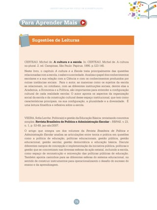 75
gestão escolar no ciclo de alfabetização
Sugestões de Leituras
CERTEAU, Michel de. A cultura e a escola. In: CERTEAU, Michel de. A cultura
no plural. 2. ed. Campinas, São Paulo: Papirus, 1995. p.123-145.
Neste livro, o capítulo A cultura e a Escola trata principalmente das questões
relacionadascomaescola,osabereasociedade.Analisaopapeldosconhecimentos
escolares e a sua relação com a Ciência e com os conhecimentos produzidos por
outras instâncias sociais. Para o autor, as maneiras como os sujeitos da escola
se relacionam, no cotidiano, com as diferentes instituições sociais, dentre elas a
Academia, a Economia e a Política, são importantes para entender a configuração
cultural de cada realidade escolar. O autor aponta os aspectos da organização
social da escola e da construção cultural desse espaço institucional, que tem como
características principais, na sua configuração, a pluralidade e a diversidade. É
uma leitura filosófica e reflexiva sobre a escola.
VIEIRA, Sofia Lerche. Política(s) e gestão da Educação Básica: revisitando conceitos
simples. Revista Brasileira de Política e Administração Escolar – RBPAE. v. 23,
n. 1, p. 53-69, jan-abr/2007.
O artigo que integra um dos volumes da Revista Brasileira de Política e
Administração Escolar analisa as articulações entre teoria e prática em questões
como a política de educação, políticas educacionais, gestão pública, gestão
educacional, gestão escolar, gestão democrática e educação básica. Discute
diferentes campos de concepção e implementação da iniciativa pública, políticas e
gestão que se concretizam nas diversas esferas da ação estatal, incluindo a escola,
como espaço de reconstrução e reinvenção das políticas públicas de educação.
Também aponta caminhos para as diferentes esferas do sistema educacional, no
sentido de construir instrumentos para operacionalizarem o desafio do sucesso do
ensino e da aprendizagem.
Para Aprender Mais
 