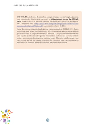 76
cade r n o pa r a ges t o r es
GADOTTI, Moacir. Gestão democrática com participação popular no planejamento
e na organização da educação nacional. In: Coletânea de textos da CONAE-
2014: reflexões sobre o sistema nacional de educação e participação popular,
2014. Disponível em: <http://conae2014.mec.gov.br/images/doc/Sistematizacao/
Impressos/ColetaneadeTextos.pdf>. Acesso em: outubro de 2014.
Neste documento, disponibilizado para a etapa nacional da CONAE 2014, foram
incluídos artigos para o aprofundamento teórico, com vistas a subsidiar os debates
que iriam ocorrer ao longo da Conferência Nacional. O artigo do Professor Gadotti faz
uma revisão qualificada sobre gestão democrática, participação popular, controle
social e a construção de um projeto nacional para a Educação brasileira. A revisão
bibliográfica que ele nos oferece pode também contribuir para o aprofundamento
da questão do papel da gestão educacional, na garantia de direitos.
 