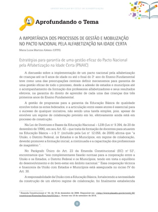 9
gestão escolar no ciclo de alfabetização
Aprofundando o Tema
A Importância dos Processos de Gestão e Mobilização
no Pacto Nacional pela Alfabetização na Idade Certa
Maria Luiza Martins Aléssio (UFPE)
Estratégias para garantia de uma gestão eficaz do Pacto Nacional
pela Alfabetização na Idade Certa (PNAIC)
A discussão sobre a implementação de um pacto nacional pela alfabetização
de crianças até os 8 anos de idade ou até o final do 3.o
ano do Ensino Fundamental
teve como uma das preocupações centrais definir mecanismos para garantia de
uma gestão eficaz de todo o processo, desde a adesão de estados e municípios até
o acompanhamento da formação dos professores alfabetizadores e seus resultados
efetivos, na garantia do direito de aprender de cada uma das crianças dos três
primeiros anos do Ensino Fundamental.
A gestão de programas para a garantia da Educação Básica de qualidade
envolve todos os entes federados, e a articulação entre esses atores é essencial para
o sucesso de qualquer iniciativa, não sendo uma tarefa simples, pois, apesar de
envolver um regime de colaboração previsto em lei, efetivamente ainda está em
processo de construção.
Na Lei de Diretrizes e Bases da Educação Nacional – LDB (Lei n.o
9.394, de 20 de
dezembro de 1996), em seu Art. 62 – que trata da formação de docentes para atuarem
na Educação Básica – o § 1.o
(incluído pela Lei n.o
12.056, de 2009) afirma que “a
União, o Distrito Federal, os Estados e os Municípios, em regime de colaboração,
deverão promover a formação inicial, a continuada e a capacitação dos profissionais
de magistério.”.
No Parágrafo Único do Art. 23 da Emenda Constitucional (EC) n.o
531
,
encontramos que “leis complementares fixarão normas para a cooperação entre a
União e os Estados, o Distrito Federal e os Municípios, tendo em vista o equilíbrio
do desenvolvimento e do bem-estar em âmbito nacional.” Essa cooperação técnica
e financeira da União com Estados e Municípios está assegurada no inciso IV do
Art. 30.
AresponsabilidadedaUniãocomaEducaçãoBásica,fortalecendoanecessidade
da construção de um efetivo regime de colaboração, foi finalmente estabelecida
1
Emenda Constitucional n.o
53, de 19 de dezembro de 2006. Disponível em: <http://www.planalto.gov.br/ccivil_03/
constituicao/Emendas/Emc/emc53.htm>. Acesso em 18 de setembro de 2014.
 