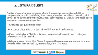 2. LEITURA DELEITE:
A viúva chegando a casa entregou o linho à moça, dizendo que teria de fiá-lo
completamente até a manhã seguinte. A moça se valeu dos olhos, chorando, e foi
sentar-se no batente da cozinha, rezando, desconsolada da vida. Estava nesse ponto
quando ouviu uma voz perguntar.
— Chorando por quê, minha filha?
Levantou os olhos e viu uma das três velhinhas da missa das almas.
— E não hei de chorar? Minha mãe quer que eu fie todo esse linho e o entregue
dobado amanhã de manhã...
— Não se agonie, minha filha. Se você me convidar para seu casamento e prometer
que três vezes me chamará tia, em voz alta, darei uma ajuda.
 