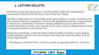2. LEITURA DELEITE:
Aconteceu como nas outras vezes. A terceira velha, mediante convite para o
casamento e chamá-la tia três vezes, fiou o linho num rápido.
Quando o negociante viu o linho fiado, pediu para conhecer a moça, conversou com
ela e acabou falando a casamento. Como era de agradável presença, a moça aceitou
e marcou-se o casamento. O homem mandou preparar sua casa com todos os
arranjos decentes e encheu uma mesa de fusos, rocas, linhos, tudo para que a mulher
se ocupasse durante o santo dia em fiar.
Depois do casamento, na hora do jantar, estavam todos reunidos e muito alegres,
quando bateram palmas e entrou uma das três velhas da missa das almas. A noiva
correu logo dizendo:
— Que alegria, minha tia! Entre, minha tia, sente-se aqui perto de mim, minha tia.
 