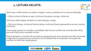 2. LEITURA DELEITE:
Assim que a velha sentou na cadeira, chegou a outra, recebida com a mesma satisfação:
— Entre minha tia! Sente-se aqui, minha tia!Vai jantar comigo, minha tia!
A terceira velha chegou também e a noiva abraçou-a logo:
— Dê cá um abraço, minha tia!Vamos sentar, minha tia! Quero apresentá-la ao meu marido,
minha tia!
Foram para o jantar e o marido e convidados não tiravam os olhos de cima das três velhas
que eram feias como o pecado mortal.
Depois do jantar, o marido não se conteve e perguntou por que a primeira era tão corcovada,
a segunda com a boca torta e a terceira com os dedos finos e compridos como patas de
aranhas. As velhinhas responderam:
 