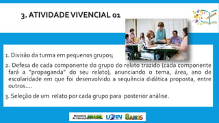 3. ATIVIDADEVIVENCIAL 01
1. Divisão da turma em pequenos grupos;
2. Defesa de cada componente do grupo do relato trazido (cada componente
fará a “propaganda” do seu relato), anunciando o tema, área, ano de
escolaridade em que foi desenvolvido a sequência didática proposta, entre
outros....
3. Seleção de um relato por cada grupo para posterior análise.
 