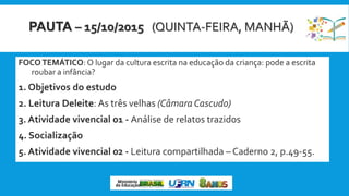 PAUTA – 15/10/2015 (QUINTA-FEIRA, MANHÃ)
FOCOTEMÁTICO: O lugar da cultura escrita na educação da criança: pode a escrita
roubar a infância?
1. Objetivos do estudo
2. Leitura Deleite: As três velhas (Câmara Cascudo)
3. Atividade vivencial 01 - Análise de relatos trazidos
4. Socialização
5. Atividade vivencial 02 - Leitura compartilhada – Caderno 2, p.49-55.
 