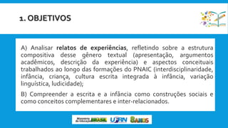 1. OBJETIVOS
 A) Analisar relatos de experiências, refletindo sobre a estrutura
compositiva desse gênero textual (apresentação, argumentos
acadêmicos, descrição da experiência) e aspectos conceituais
trabalhados ao longo das formações do PNAIC (interdisciplinaridade,
infância, criança, cultura escrita integrada à infância, variação
linguística, ludicidade);
 B) Compreender a escrita e a infância como construções sociais e
como conceitos complementares e inter-relacionados.
 