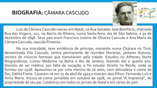 BIOGRAFIA: CÂMARA CASCUDO
Luís da Câmara Cascudo nasceu em Natal, na Rua Senador José Bonifácio, chamada
Rua das Virgens, 212, no Bairro da Ribeira, numa Sexta-feira, dia de São Sabino, a 30 de
dezembro de 1898. Seus pais eram Francisco Justino de Oliveira Cascudo e Ana Maria da
Câmara Cascudo, nascida Pimenta.
Na sua mocidade, teve existência de príncipe, morando numa Chácara no Tirol,
denominada Vila Cascudo, centro permanente de reuniões literárias, jantares festivos,
recitais de músicos famosos que transitavam pela cidade. Estudou no Atheneu Norte
Riograndense, cursou Medicina na Bahia e Rio de Janeiro, fazendo até o quarto ano.
Desistiu de ser médico, por falta de vocação, e foi estudar Direito no Recife, onde se
formou em 1928. Apaixonou-se por uma menina de 16 anos, com delicadeza e nome de
flor, Dáhlia Freire. Casaram-se em 21 de abril de 1929 e tiveram dois filhos: Fernando Luís e
Anna Maria. Iniciou-se como jornalista em outubro de 1918, no jornal "A Imprensa", de
propriedade de seu pai. Colaborou em todos os jornais de Natal e em vários do país.
 