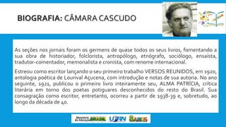 BIOGRAFIA: CÂMARA CASCUDO
As seções nos jornais foram os germens de quase todos os seus livros, fomentando a
sua obra de historiador, folclorista, antropólogo, etnógrafo, sociólogo, ensaísta,
tradutor-comentador, memorialista e cronista, com renome internacional.
Estreou como escritor lançando o seu primeiro trabalho VERSOS REUNIDOS, em 1920,
antologia poética de Lourival Açucena, com introdução e notas de sua autoria. No ano
seguinte, 1921, publicou o primeiro livro inteiramente seu, ALMA PATRÍCIA, crítica
literária em torno dos poetas potiguares desconhecidos do resto do Brasil. Sua
consagração como escritor, entretanto, ocorreu a partir de 1938-39 e, sobretudo, ao
longo da década de 40.
 