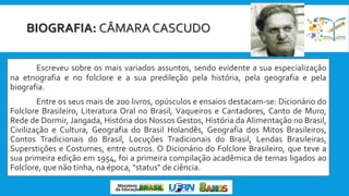 BIOGRAFIA: CÂMARA CASCUDO
Escreveu sobre os mais variados assuntos, sendo evidente a sua especialização
na etnografia e no folclore e a sua predileção pela história, pela geografia e pela
biografia.
Entre os seus mais de 200 livros, opúsculos e ensaios destacam-se: Dicionário do
Folclore Brasileiro, Literatura Oral no Brasil, Vaqueiros e Cantadores, Canto de Muro,
Rede de Dormir, Jangada, História dos Nossos Gestos, História da Alimentação no Brasil,
Civilização e Cultura, Geografia do Brasil Holandês, Geografia dos Mitos Brasileiros,
Contos Tradicionais do Brasil, Locuções Tradicionais do Brasil, Lendas Brasileiras,
Superstições e Costumes, entre outros. O Dicionário do Folclore Brasileiro, que teve a
sua primeira edição em 1954, foi a primeira compilação acadêmica de temas ligados ao
Folclore, que não tinha, na época, "status" de ciência.
 