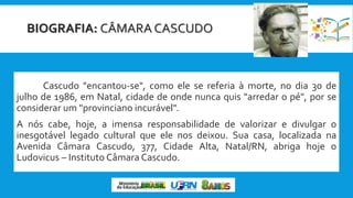 BIOGRAFIA: CÂMARA CASCUDO
Cascudo "encantou-se", como ele se referia à morte, no dia 30 de
julho de 1986, em Natal, cidade de onde nunca quis "arredar o pé", por se
considerar um "provinciano incurável".
A nós cabe, hoje, a imensa responsabilidade de valorizar e divulgar o
inesgotável legado cultural que ele nos deixou. Sua casa, localizada na
Avenida Câmara Cascudo, 377, Cidade Alta, Natal/RN, abriga hoje o
Ludovicus – Instituto Câmara Cascudo.
 