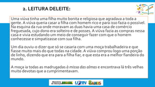 2. LEITURA DELEITE:
Uma viúva tinha uma filha muito bonita e religiosa que agradava a toda a
gente.A viúva queria casar a filha com homem rico e para isso fazia o possível.
Na esquina da rua onde moravam as duas havia uma casa de comércio
freguesada, cujo dono era solteiro e de posses.A viúva fazia as compras nessa
casa e vivia estudando um meio de conseguir fazer com que o homem
conhecesse e simpatizasse com sua filha.
Um dia ouviu-o dizer que só se casaria com uma moça trabalhadeira e que
fiasse muito mais do que todas na cidade.A viúva comprou logo uma porção
de linho, dizendo que era para a filha fiar, e que esta era a melhor fiandeira do
mundo.
A moça ia todas as madrugadas à missa das almas e encontrava lá três velhas
muito devotas que a cumprimentavam.
 
